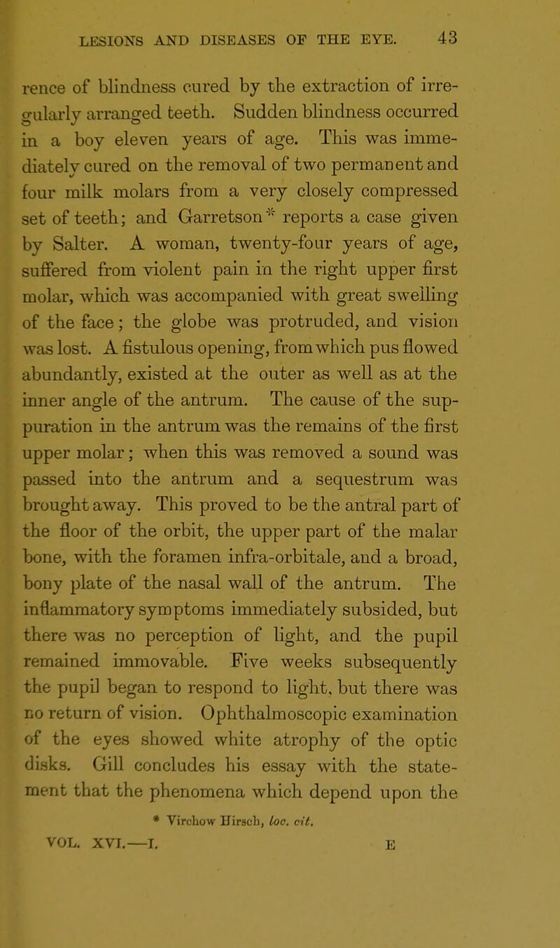 rence of blindness cured by the extraction of irre- gularly arranged teeth. Sudden blindness occurred in a boy eleven years of age. This was imme- diately cured on the removal of two permanent and four milk molars from a very closely compressed set of teeth; and Garretson * reports a case given by Salter. A woman, twenty-four years of age, suffered from violent pain in the right upper first molar, which was accompanied with great swelling of the face; the globe was protruded, and vision was lost. A fistulous opening, from which pus flowed abundantly, existed at the outer as well as at the inner angle of the antrum. The cause of the sup- puration in the antrum was the remains of the first upper molar; when this was removed a sound was passed into the antrum and a sequestrum was brought away. This proved to be the antral part of the floor of the orbit, the upper part of the malar bone, with the foramen infra-orbitale, and a broad, bony plate of the nasal wall of the antrum. The inflammatory symptoms immediately subsided, but there was no perception of light, and the pupil remained immovable. Five weeks subsequently the pupil began to respond to light, but there was no return of vision. Ophthalmoscopic examination of the eyes showed white atrophy of the optic disks. Gill concludes his essay with the state- ment that the phenomena which depend upon the * Virchow Hirsch, loc. cit. VOL. XVI.—I. E