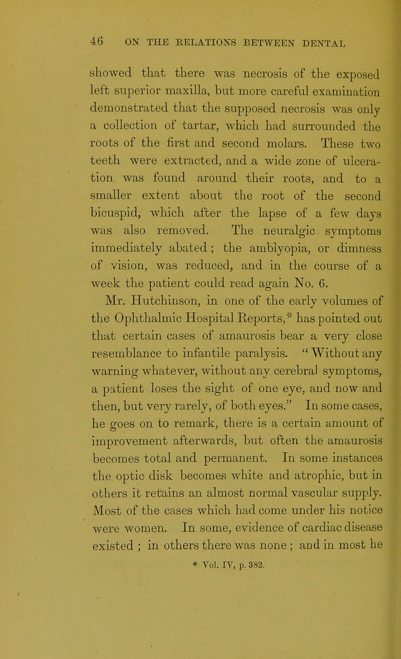 showed that there was necrosis of the exposed left superior maxilla, but more careful examination demonstrated that the supposed necrosis was only a collection of tartar, which had surrounded the roots of the first and second molars. These two teeth were extracted, and a wide zone of ulcera- tion was found around their roots, and to a smaller extent about the root of the second bicuspid, which after the lapse of a few days was also removed. The neuralgic symptoms immediately abated; the amblyopia, or dimness of vision, was reduced, and in the course of a week the patient could read again No. 6. Mr. Hutchinson, in one of the early volumes of the Ophthalmic Hospital Reports/ has pointed out that certain cases of amaurosis bear a very close resemblance to infantile paralysis.  Without any warning whatever, without any cerebral symptoms, a patient loses the sight of one eye, and now and then, but very rarely, of both eyes. In some cases, he goes on to remark, there is a certain amount of improvement afterwards, but often the amaurosis becomes total and permanent. In some instances the optic disk becomes white and atrophic, but in others it retains an almost normal vascular supply. Most of the cases which had come under his notice were women. In some, evidence of cardiac disease existed ; in others there was none ; and in most he * Vol. IV, p. 382.