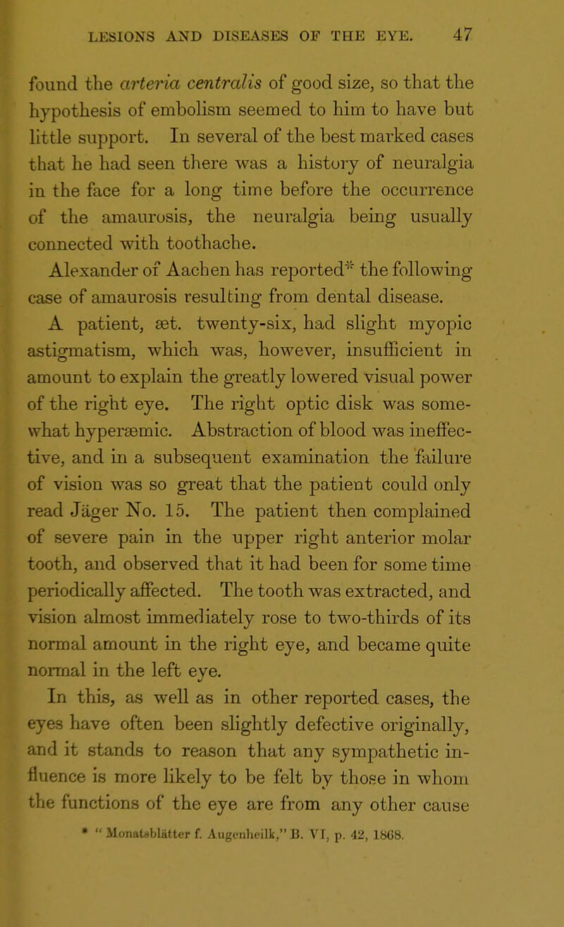 found the arteria centralis of good size, so that the hypothesis of embolism seemed to him to have but little support. In several of the best marked cases that he had seen there was a history of neuralgia in the face for a long time before the occurrence of the amaurosis, the neuralgia being usually connected with toothache. Alexander of Aachen has reported* the following case of amaurosis resulting from dental disease. A patient, set. twenty-six, had slight rnyojnc astigmatism, which was, however, insufficient in amount to explain the greatly lowered visual power of the right eye. The right optic disk was some- what hyperasmic. Abstraction of blood was ineffec- tive, and in a subsequent examination the failure of vision was so great that the patient could only read Jager No. 15. The patient then complained of severe pain in the upper right anterior molar tooth, and observed that it had been for some time periodically affected. The tooth was extracted, and vision almost immediately rose to two-thirds of its normal amount in the right eye, and became quite normal in the left eye. In this, as well as in other reported cases, the eyes have often been slightly defective originally, and it stands to reason that any sympathetic in- fluence is more likely to be felt by those in whom the functions of the eye are from any other cause • '* MonaUblatter f. Augenheilk, B. VI, p. 42, 1868.