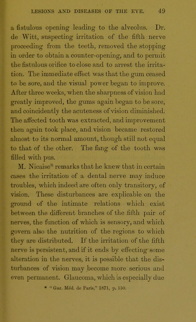 a fistulous opening leading to the alveolus. Dr. de Witt, suspecting irritation of the fifth nerve proceeding from the teeth, removed the stopping in order to obtain a counter-opening, and to permit the fistulous orifice to close and to arrest the irrita- tion. The immediate effect was that the gum ceased to be sore, and the visual power began to improve. After three weeks, when the sharpness of vision had greatly improved, the gums again began to be sore, and coincidently the acuteness of vision diminished. The affected tooth was extracted, and improvement then again took place, and vision became restored almost to its normal amount, though still not equal to that of the other. The fang of the tooth was filled with pus. M. Nicaise* remarks that he knew that in certain cases the irritation of a dental nerve mav induce troubles, which indeed are often only transitory, of vision. These disturbances are explicable on the ground of the intimate relations which exist between the different branches of the fifth pair of nerves, the function of which is sensory, and which govern also the nutrition of the regions to which they are distributed. If the irritation of the fifth nerve is persistent, and if it ends by effecting some alteration in the nerves, it is possible that the dis- turbances of vision may become more serious and even permanent. Glaucoma, which is especially due * Gaz. McU de Paris, 1871, p. 150.
