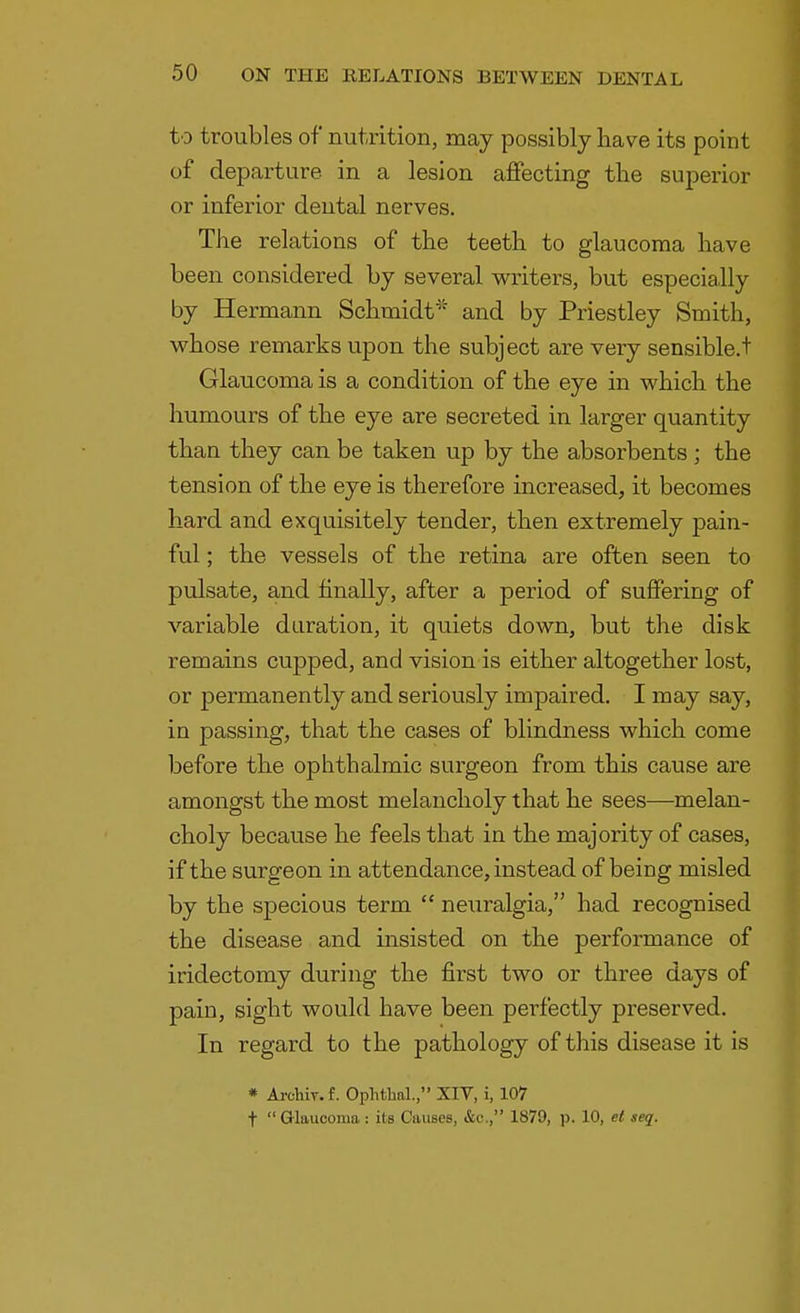 to troubles of nutrition, may possibly have its point of departure, in a lesion affecting the superior or inferior dental nerves. The relations of the teeth to glaucoma have been considered by several writers, but especially by Hermann Schmidt'' and by Priestley Smith, whose remarks upon the subject are very sensible.t Glaucoma is a condition of the eye in which the humours of the eye are secreted in larger quantity than they can be taken up by the absorbents; the tension of the eye is therefore increased, it becomes hard and exquisitely tender, then extremely pain- ful ; the vessels of the retina are often seen to pulsate, and finally, after a period of suffering of variable duration, it quiets down, but the disk remains cupped, and vision is either altogether lost, or permanently and seriously impaired. I may say, in passing, that the cases of blindness which come before the ophthalmic surgeon from this cause are amongst the most melancholy that he sees—melan- choly because he feels that in the majority of cases, if the surgeon in attendance, instead of being misled by the specious term  neuralgia, had recognised the disease and insisted on the performance of iridectomy during the first two or three days of pain, sight would have been perfectly preserved. In regard to the pathology of this disease it is * Arcliiv. f. Ophthal., XIV, i, 107 f Glaucoma : its Causes, &c, 1879, p. 10, ei seq.