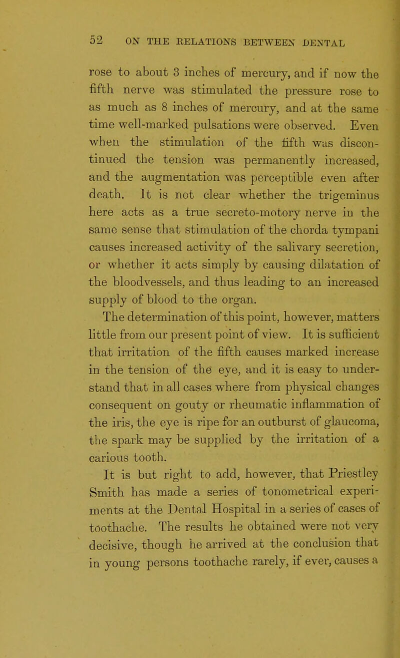 rose to about 3 inches of mercury, and if now the fifth nerve was stimulated the pressure rose to as much as 8 inches of mercury, and at the same time well-marked pulsations were observed. Even when the stimulation of the fifth was discon- tinued the tension was permanently increased, and the augmentation was perceptible even after death. It is not clear whether the trigeminus here acts as a true secreto-motory nerve in the same sense that stimulation of the chorda tympani causes increased activity of the salivary secretion, or whether it acts simply by causing dilatation of the bloodvessels, and thus leading to an increased supply of blood to the organ. The determination of this point, however, matters little from our present point of view. It is sufficient that irritation of the fifth causes marked increase in the tension of the eye, and it is easy to under- stand that in all cases where from physical changes consequent on gouty or rheumatic inflammation of the iris, the eye is ripe for an outburst of glaucoma, the spark may be supplied by the irritation of a carious tooth. It is but right to add, however, that Priestley Smith has made a series of tonometrical experi- ments at the Dental Hospital in a series of cases of toothache. The results he obtained were not very decisive, though he arrived at the conclusion that in young persons toothache rarely, if ever, causes a