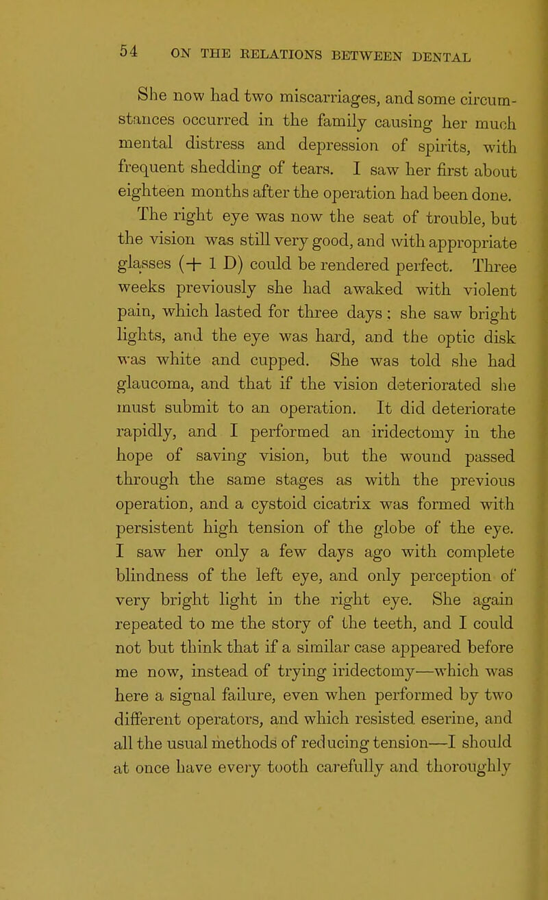 She now had two miscarriages, and some circum- stances occurred in the family causing her much mental distress and depression of spirits, with frequent shedding of tears. I saw her first about eighteen months after the operation had been done. The right eye was now the seat of trouble, but the vision was still very good, and with appropriate glasses (+ 1 D) could be rendered perfect. Three weeks previously she had awaked with violent pain, which lasted for three days : she saw bright lights, and the eye was hard, and the optic disk was white and cupped. She was told she had glaucoma, and that if the vision deteriorated she must submit to an operation. It did deteriorate rapidly, and I performed an iridectomy in the hope of saving vision, but the wound passed through the same stages as with the previous operation, and a cystoid cicatrix was formed with persistent high tension of the globe of the eye. I saw her only a few days ago with complete blindness of the left eye, and only perception of very bright light in the right eye. She again repeated to me the story of the teeth, and I could not but think that if a similar case appeared before me now, instead of trying iridectomy—which was here a signal failure, even when performed by two different operators, and which resisted esei'ine, and all the usual methods of reducing tension—I should at once have every tooth carefully and thoroughly