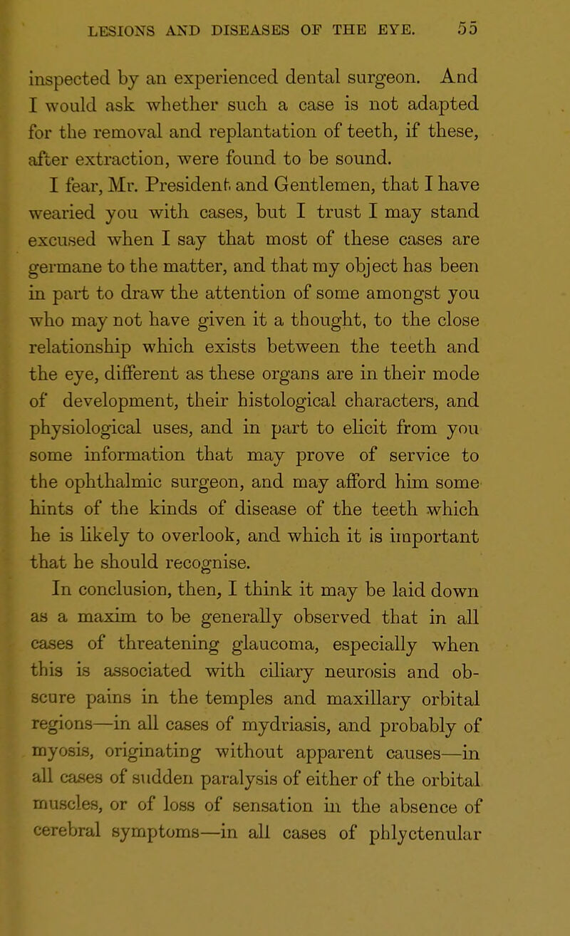 inspected by an experienced dental surgeon. And I would ask whether such a case is not adapted for the removal and replantation of teeth, if these, after extraction, were found to be sound. I fear, Mr. President and Gentlemen, that I have wearied you with, cases, but I trust I may stand excused when I say that most of these cases are germane to the matter, and that my object has been in part to draw the attention of some amongst you who may not have given it a thought, to the close relationship which exists between the teeth and the eye, different as these organs are in their mode of development, their histological characters, and physiological uses, and in part to elicit from you some information that may prove of service to the ophthalmic surgeon, and may afford him some hints of the kinds of disease of the teeth which he is likely to overlook, and which it is important that he should recognise. In conclusion, then, I think it may be laid down as a maxim to be generally observed that in all cases of threatening glaucoma, especially when this is associated with ciliary neurosis and ob- scure pains in the temples and maxillary orbital regions—in all cases of mydriasis, and probably of myosis, originating without apparent causes—in all cases of sudden paralysis of either of the orbital muscles, or of loss of sensation in the absence of cerebral symptoms—in all cases of phlyctenular