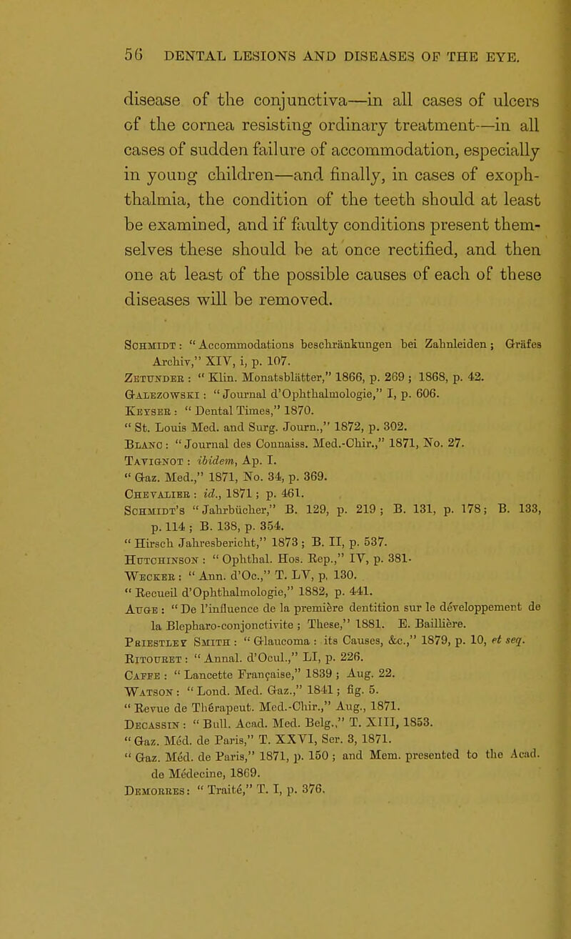 disease of the conjunctiva—in all cases of ulcers of the cornea resisting ordinary treatment—in all cases of sudden failure of accommodation, especially in young children—and finally, in cases of exoph- thalmia, the condition of the teeth should at least be examined, and if faulty conditions present them- selves these should be at once rectified, and then one at least of the possible causes of each of these diseases will be removed. Schmidt :  Accommodations bescbrankungen bei Zabnleiden ; Griifes Arcbiy, XIV, i, p. 107. Zetundee :  Klin. Monatsbliitter, 1866, p. 269 ; 1868, p. 42. Galezowski :  Journal d'Opbthalniologie, I, p. 606. Kevseb :  Dental Times, 1870.  St. Louis Med. and Surg. Journ., 1872, p. 302. Blanc :  Journal des Connaiss. Med.-Ckir., 1871, No. 27. Tavignot : ibidem, Ap. I.  Gaz. Med., 1871, No. 34, p. 369. Chevaliee : id., 1871; p. 461. Schmidt's  Jabrbiicher, B. 129, p. 219; B. 131, p. 178; B. 133, p. 114 ; B. 138, p. 354.  Hirsch Jahresbericht, 1873 ; B. II, p. 537. Hutchinson :  Ophthal. Hos. Rep., IV, p. 381- Weckeb :  Ann. d'Oo., T. LV, p, 130.  Recueil d'Opbtlialmologie, 1882, p. 441. Attge :  De l'influence de la premiere dentition sur le developpemect de la Blepharo-conjonctirite ; These, 1881. E. Bailliere. Pbiestiet Smith :  Glaucoma : its Causes, &c., 1879, p. 10, et seq. RlTOr/EET :  Annal. d'Ooul., LI, p. 226. Caffe :  Lancette Prancaise, 1839 ; Aug. 22. Watson :  Lond. Med. Gaz., 1841; fig. 5.  Revue de Therapeut. Med.-Cbir., Aug., 1871. Decassin :  Bull. Acad. Med. Belg., T. XIII, 1853.  Gaz. Med. de Paris, T. XXVI, Ser. 3, 1871.  Gaz. Med. de Paris, 1871, p. 150 ; and Mem. presented to the Acad. de Medecine, 18G9. Demobees:  Traitd, T. I, p. 376.