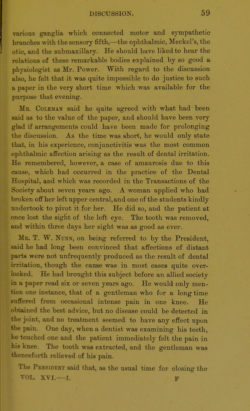 various ganglia which connected motor and sympathetic branches with the sensory fifth,—the ophthalmic, Meckel's, the otic, and the submaxillary. He should have liked to hear the relations of these remarkable bodies explained by so good a physiologist as Mr. Power. With regard to the discussion also, he felt that it was quite impossible to do justice to such a paper in the very short time which was available for the purpose that evening. Mr. Coleman said he quite agreed with what had been said as to the value of the paper, and should have been very glad if arrangements could have been made for prolonging the discussion. As the time was short, he would only state that, in his experience, conjunctivitis was the most common ophthalmic affection arising as the result of dental irritation. He remembered, however, a case of amaurosis due to this cause, which had occurred in the practice of the Dental Hospital, and which was recorded in the Transactions of the Society about seven years ago. A woman applied who had broken off her left upper central, and one of the students kindly undertook to pivot it for her. He did so, and the patient at once lost the sight of the left eye. The tooth was removed, and within three days her sight was as good as ever. Me. T. W. Nunn, on being referred to by the President, said he had long been convinced that affections of distant parts were not unfrequently produced as the result of dental irritation, though the cause was in most cases quite over- looked. He had brought this subject before an allied society in a paper read six or seven years ago. He would only men- tion one instance, that of a gentleman who for a long time suffered from occasional intense pain in one knee. He obtained the best advice, but no disease could be detected in the joint, and no treatment seemed to have any effect upon the pain. One day, when a dentist was examining his teeth, he touched one and the patient immediately felt the pain in his knee. The tooth was extracted, and the gentleman was thenceforth relieved of his pain. The President said that, as the usual time for closing the VOL. XVI.—L F