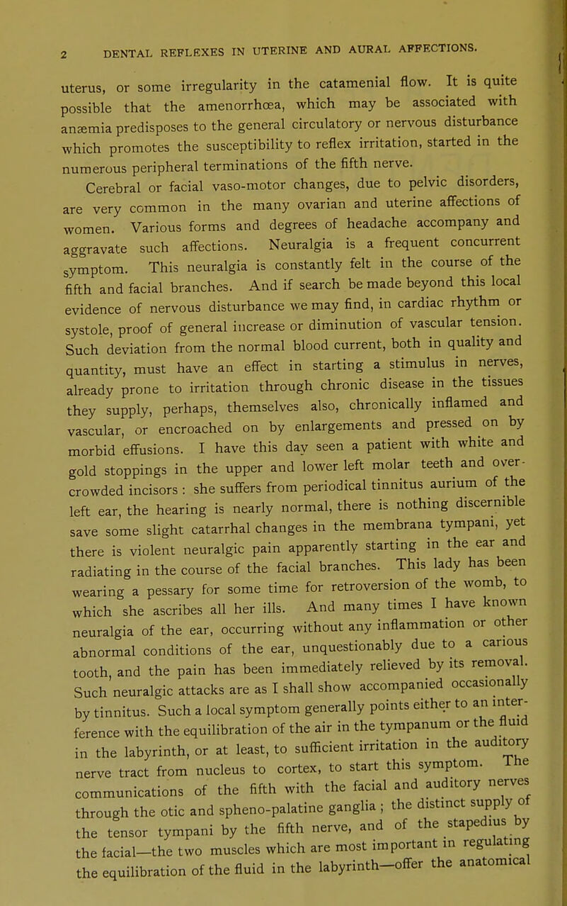DENTAL REFLEXES IN UTERINE AND AURAL AFFECTIONS. Uterus, or some irregularity in the catamenial flow. It is quite possible that the amenorrhoea, which may be associated with anemia predisposes to the general circulatory or nervous disturbance which promotes the susceptibility to reflex irritation, started in the numerous peripheral terminations of the fifth nerve. Cerebral or facial vaso-motor changes, due to pelvic disorders, are very common in the many ovarian and uterine affections of women. Various forms and degrees of headache accompany and aggravate such affections. Neuralgia is a frequent concurrent symptom. This neuralgia is constantly felt in the course of the fifth and facial branches. And if search be made beyond this local evidence of nervous disturbance we may find, in cardiac rhythm or systole, proof of general increase or diminution of vascular tension. Such deviation from the normal blood current, both in quality and quantity, must have an effect in starting a stimulus in nerves, already prone to irritation through chronic disease in the tissues they supply, perhaps, themselves also, chronically inflamed and vascular, or encroached on by enlargements and pressed on by morbid effusions. I have this day seen a patient with white and gold stoppings in the upper and lower left molar teeth and over- crowded incisors : she suffers from periodical tinnitus aurium of the left ear, the hearing is nearly normal, there is nothing discernible save some slight catarrhal changes in the membrana tympani, yet there is violent neuralgic pain apparently starting in the ear and radiating in the course of the facial branches. This lady has been wearing a pessary for some time for retroversion of the womb, to which she ascribes all her ills. And many times I have known neuralgia of the ear, occurring without any inflammation or other abnormal conditions of the ear, unquestionably due to a carious tooth, and the pain has been immediately relieved by its removal. Such neuralgic attacks are as T shall show accompanied occasionally by tinnitus. Such a local symptom generally points either to an inter- ference with the equilibration of the air in the tympanum or the flmd in the labyrinth, or at least, to sufficient irritation in the aud:^ry nerve tract from nucleus to cortex, to start this symptom. ihe communications of the fifth with the facial and auditory nerves through the otic and spheno-palatine ganglia ; the distinct supply of the tensor tympani by the fifth nerve, and of the stapedius by the facial-the two muscles which are most important in regulating the equilibration of the fluid in the labyrinth-offer the anatomical