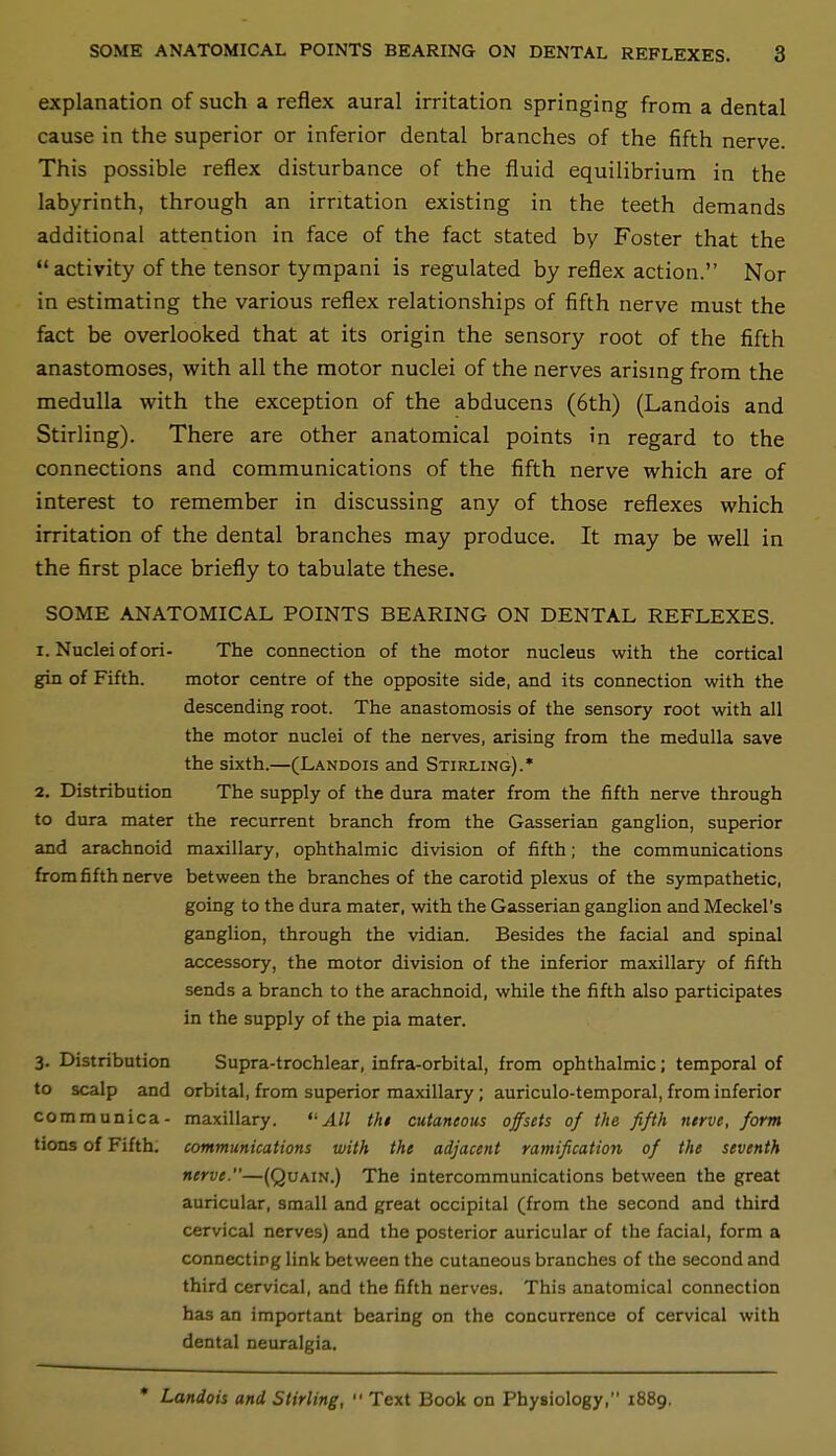 explanation of such a reflex aural irritation springing from a dental cause in the superior or inferior dental branches of the fifth nerve. This possible reflex disturbance of the fluid equilibrium in the labyrinth, through an irritation existing in the teeth demands additional attention in face of the fact stated by Foster that the activity of the tensor tympani is regulated by reflex action. Nor in estimating the various reflex relationships of fifth nerve must the fact be overlooked that at its origin the sensory root of the fifth anastomoses, with all the motor nuclei of the nerves arismg from the medulla with the exception of the abducens (6th) (Landois and Stirling). There are other anatomical points in regard to the connections and communications of the fifth nerve which are of interest to remember in discussing any of those reflexes which irritation of the dental branches may produce. It may be well in the first place briefly to tabulate these. SOME ANATOMICAL POINTS BEARING ON DENTAL REFLEXES. 1. Nuclei of ori- The connection of the motor nucleus with the cortical gin of Fifth. motor centre of the opposite side, and its connection with the descending root. The anastomosis of the sensory root with all the motor nuclei of the nerves, arising from the medulla save the sixth.—(Landois and Stirling).* 2. Distribution The supply of the dura mater from the fifth nerve through to dura mater the recurrent branch from the Gasserian ganglion, superior and arachnoid maxillary, ophthalmic division of fifth; the communications from fifth nerve between the branches of the carotid plexus of the sympathetic, going to the dura mater, with the Gasserian ganglion and Meckel's ganglion, through the vidian. Besides the facial and spinal accessory, the motor division of the inferior maxillary of fifth sends a branch to the arachnoid, while the fifth also participates in the supply of the pia mater. 3. Distribution Supra-trochlear, infra-orbital, from ophthalmic; temporal of to scalp and orbital, from superior maxillary ; auriculo-temporal, from inferior communica- maxillary. All thi cutaneous offsets of the fifth nerve, form tions of Fifth, communications with the adjacent ramification of the seventh nerve.—(Quain.) The intercommunications between the great auricular, small and great occipital (from the second and third cervical nerves) and the posterior auricular of the facial, form a connecting link between the cutaneous branches of the second and third cervical, and the fifth nerves. This anatomical connection has an important bearing on the concurrence of cervical with dental neuralgia. * Landois and Stirling,  Text Book on Physiology, 1889.