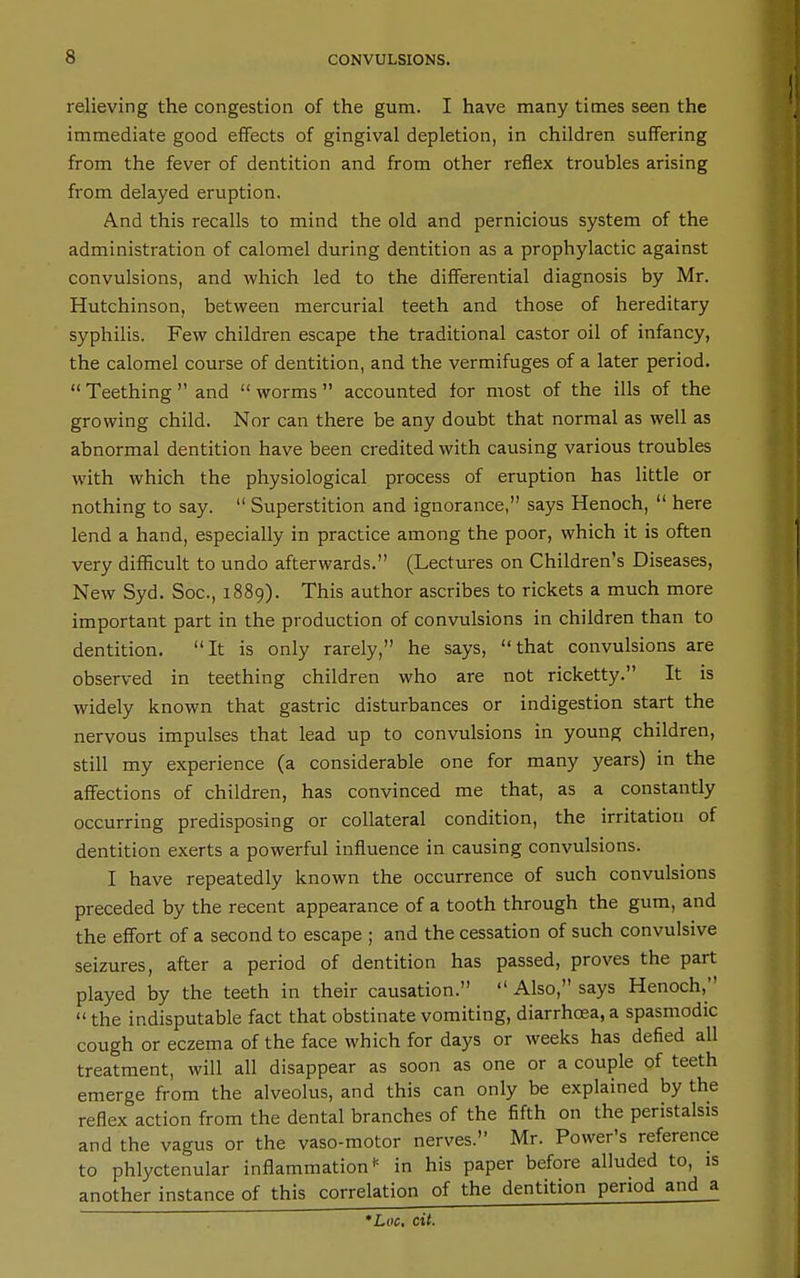 relieving the congestion of the gum. I have many times seen the immediate good effects of gingival depletion, in children suffering from the fever of dentition and from other reflex troubles arising from delayed eruption. And this recalls to mind the old and pernicious system of the administration of calomel during dentition as a prophylactic against convulsions, and which led to the differential diagnosis by Mr. Hutchinson, between mercurial teeth and those of hereditary syphilis. Few children escape the traditional castor oil of infancy, the calomel course of dentition, and the vermifuges of a later period.  Teething  and  worms  accounted for most of the ills of the growing child. Nor can there be any doubt that normal as well as abnormal dentition have been credited with causing various troubles with which the physiological process of eruption has little or nothing to say.  Superstition and ignorance, says Henoch,  here lend a hand, especially in practice among the poor, which it is often very difficult to undo afterwards. (Lectures on Children's Diseases, New Syd. Soc, 1889). This author ascribes to rickets a much more important part in the production of convulsions in children than to dentition. It is only rarely, he says, that convulsions are observed in teething children who are not ricketty. It is widely known that gastric disturbances or indigestion start the nervous impulses that lead up to convulsions in young children, still my experience (a considerable one for many years) in the affections of children, has convinced me that, as a constantly occurring predisposing or collateral condition, the irritation of dentition exerts a powerful influence in causing convulsions. I have repeatedly known the occurrence of such convulsions preceded by the recent appearance of a tooth through the gum, and the effort of a second to escape ; and the cessation of such convulsive seizures, after a period of dentition has passed, proves the part played by the teeth in their causation.  Also, says Henoch,  the indisputable fact that obstinate vomiting, diarrhoea, a spasmodic cough or eczema of the face which for days or weeks has defied all treatment, will all disappear as soon as one or a couple of teeth emerge from the alveolus, and this can only be explained by the reflex action from the dental branches of the fifth on the peristalsis and the vagus or the vaso-motor nerves. Mr. Power's reference to phlyctenular inflammation in his paper before alluded to, is another instance of this correlation of the dentition period and a *Loc, cit.