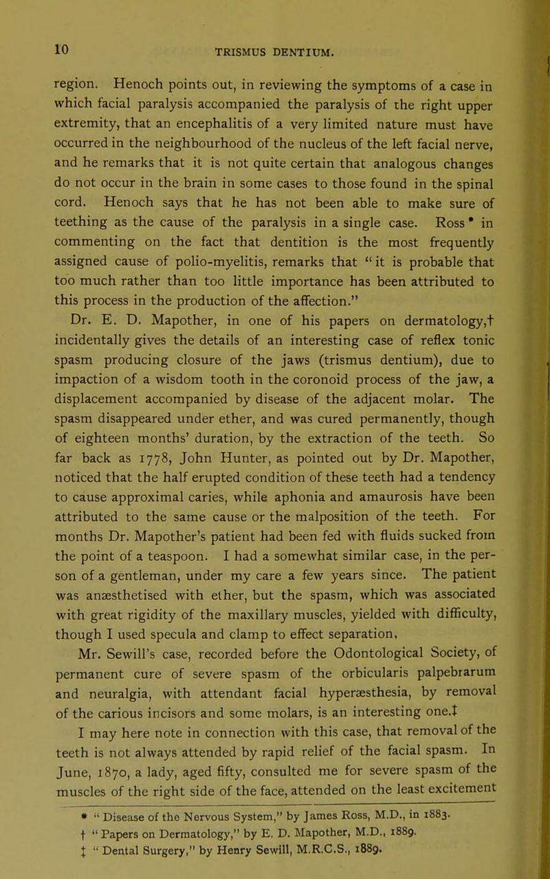 TRISMUS DENTIUM. region. Henoch points out, in reviewing the symptoms of a case in which facial paralysis accompanied the paralysis of the right upper extremity, that an encephalitis of a very limited nature must have occurred in the neighbourhood of the nucleus of the left facial nerve, and he remarks that it is not quite certain that analogous changes do not occur in the brain in some cases to those found in the spinal cord. Henoch says that he has not been able to make sure of teething as the cause of the paralysis in a single case. Ross • in commenting on the fact that dentition is the most frequently assigned cause of poHo-myelitis, remarks that  it is probable that too much rather than too little importance has been attributed to this process in the production of the affection. Dr. E. D. Mapother, in one of his papers on dermatology,! incidentally gives the details of an interesting case of reflex tonic spasm producing closure of the jaws (trismus dentium), due to impaction of a wisdom tooth in the coronoid process of the jaw, a displacement accompanied by disease of the adjacent molar. The spasm disappeared under ether, and was cured permanently, though of eighteen months' duration, by the extraction of the teeth. So far back as 1778, John Hunter, as pointed out by Dr. Mapother, noticed that the half erupted condition of these teeth had a tendency to cause approximal caries, while aphonia and amaurosis have been attributed to the same cause or the malposition of the teeth. For months Dr. Mapother's patient had been fed with fluids sucked from the point of a teaspoon. I had a somewhat similar case, in the per- son of a gentleman, under my care a few years since. The patient was anaesthetised with ether, but the spasm, which was associated with great rigidity of the maxillary muscles, yielded with difficulty, though I used specula and clamp to effect separation, Mr. Sewill's case, recorded before the Odontological Society, of permanent cure of severe spasm of the orbicularis palpebrarum and neuralgia, with attendant facial hypersesthesia, by removal of the carious incisors and some molars, is an interesting one.X I may here note in connection with this case, that removal of the teeth is not always attended by rapid relief of the facial spasm. In June, 1870, a lady, aged fifty, consulted me for severe spasm of the muscles of the right side of the face, attended on the least excitement *  Disease of the Nervous System, by James Ross, M.D., in 1883. t  Papers on Dermatology, by E. D. Mapother, M.D., 1889. I  Dental Surgery, by Henry Sewill, M.R.C.S., 1889.