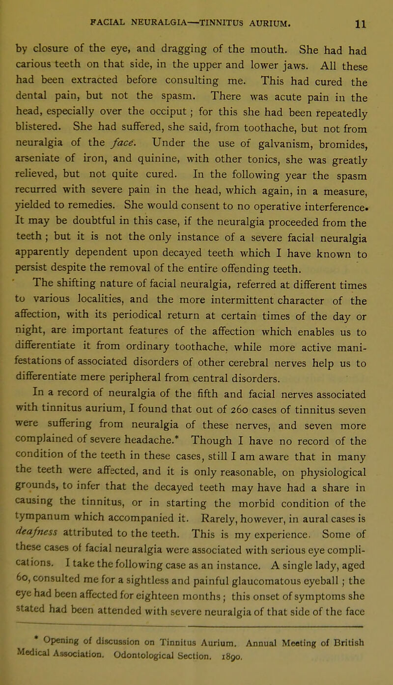 by closure of the eye, and dragging of the mouth. She had had carious teeth on that side, in the upper and lower jaws. All these had been extracted before consulting me. This had cured the dental pain, but not the spasm. There was acute pain in the head, especially over the occiput; for this she had been repeatedly blistered. She had suffered, she said, from toothache, but not from neuralgia of the face. Under the use of galvanism, bromides, arseniate of iron, and quinine, with other tonics, she was greatly relieved, but not quite cured. In the following year the spasm recurred with severe pain in the head, which again, in a measure, yielded to remedies. She would consent to no operative interference. It may be doubtful in this case, if the neuralgia proceeded from the teeth ; but it is not the only instance of a severe facial neuralgia apparently dependent upon decayed teeth which I have known to persist despite the removal of the entire offending teeth. The shifting nature of facial neuralgia, referred at different times tu various localities, and the more intermittent character of the affection, with its periodical return at certain times of the day or night, are important features of the affection which enables us to differentiate it from ordinary toothache, while more active mani- festations of associated disorders of other cerebral nerves help us to differentiate mere peripheral from central disorders. In a record of neuralgia of the fifth and facial nerves associated with tinnitus aurium, I found that out of 260 cases of tinnitus seven were suffering from neuralgia of these nerves, and seven more complained of severe headache.* Though I have no record of the condition of the teeth in these cases, still I am aware that in many the teeth were affected, and it is only reasonable, on physiological grounds, to infer that the decayed teeth may have had a share in causing the tinnitus, or in starting the morbid condition of the tympanum which accompanied it. Rarely, however, in aural cases is deafness attributed to the teeth. This is my experience. Some of these cases of facial neuralgia were associated with serious eye compli- cations. I take the following case as an instance. A single lady, aged 60, consulted me for a sightless and painful glaucomatous eyeball ; the eye had been affected for eighteen months; this onset of symptoms she stated had been attended with severe neuralgia of that side of the face • Opening of discussion on Tinnitus Aurium. Annual Meeting of British Medical Association. Odontological Section. 1890.