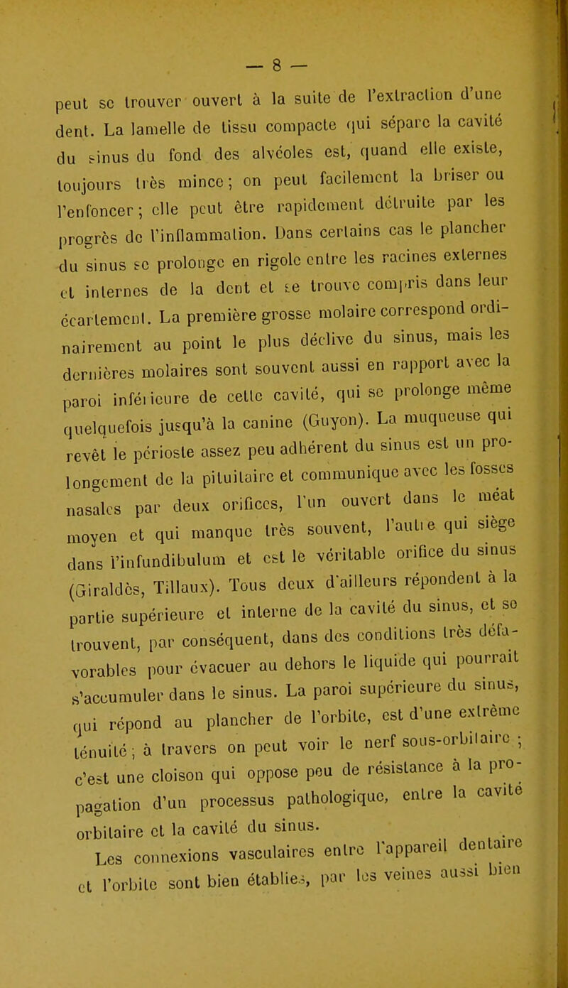 peut se trouver ouvert à la suite de l'extraction d'une dent. La lamelle de tissu compacte (lui sépare la cavité du finus du fond des alvéoles est, quand elle existe, toujours très mince ; on peut facilement la briser ou l'enfoncer ; elle peut être rapidement détruite par les progrès de Vinflammalion. Dans certains cas le plancher du sinus fc prolonge en rigole entre les racines externes cl internes de la dent et le trouve comi.ris dans leur écarlemcnl. La première grosse molaire correspond ordi- nairement au point le plus déclive du sinus, mais les dernières molaires sont souvent aussi en rapport avec la paroi infé.icure de cette cavité, qui se prolonge même quelquefois jusqu'à la canine (Guyon). La muqueuse qui revêt le périoste assez peu adhérent du sinus est un pro- longement de la piluitaireet communique avec les fosses nasales par deux orifices, l'un ouvert dans le meat moyen et qui manque très souvent, Taufe qui s.ège dans l'infundibulum et est le véritable orifice du smus (Giraldès, Tillaux). Tous deux dailleurs répondent a la partie supérieure et interne de la cavité du sinus, et se trouvent, par conséquent, dans des conditions très défa- vorables pour évacuer au dehors le liquide qui pourrait s'accumuler dans le sinus. La paroi supérieure du sinus, nui répond au plancher de l'orbite, est d'une extrême ténuité; à travers on peut voir le nerf sous-orb.laire -, c'est une cloison qui oppose peu de résistance a la pro- pagation d'un processus pathologique, entre la cavité orbilaire et la cavité du sinus. Les connexions vasculaires entre Tappareil dentaire et l'orbite sont bien établie., par les veines aussi bien