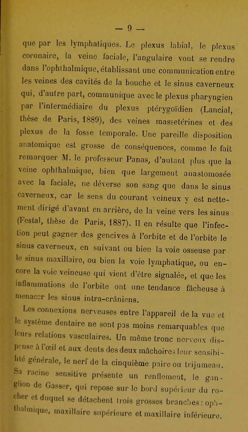 que par les lymphatiques. Le plexus labial, le plexus coronaire, la veine faciale, l'angulaire vont se rendre dans rophlhalmiquo, établissant une communication entre les veines des cavités de la bouche et le sinus caverneux qui, d'autre part, communique avec le plexus pharyngien par l'inlermédiaire du plexus ptérygoïdien (Lancial, thèse de Paris, 1889), des veines raassetcrines et des plexus de la fosse temporale. Une pareille disposition anatomiquc est grosse de conséquences, comme le fait remarquer M. le professeur Panas, d'autant plus que la veine ophlhalmique, bien que largement anastomosée avec la faciale, ne déverse son sang que dans le sinus caverneux, car le sens du courant veineux y est nette- ment dirigé d'avant en arrière, de la veine vers les sinus (Festal, thèse de Paris, 1887). 11 en résulte que l'infec- tion peut gagner des gencives à l'orbite et de l'orbite le sinus caverneux, en suivant ou bien la voie osseuse par le sinus maxillaire, ou bien la voie lymphatique, ou en- core la voie veineuse qui vient d'être signalée, et que les inflammations de l'orbite ont une tendance fâcheuse à menacer les sinus intra-cràniens. Les connexions nerveuses entre l'appareil de la vue et le système dentaire ne sont pas moins remarquables que leurs relations vasculaires. Un même tronc ncrve-ix dis- pense à l'œil et aux dents des deux mâchoire^ leur scnsibi- •'lé générale, le nerf de la cinquième paire ou trijumeau. Sa racine sensitive présente un renflement, le gan- glion de Casser, qui repose sur le bord supérieur du ro- cher et duquel se détachent (rois grosses brancî.es : op!.- ll'.-'lmiquo, maxillaire supérieure et maxillaire inférieure.