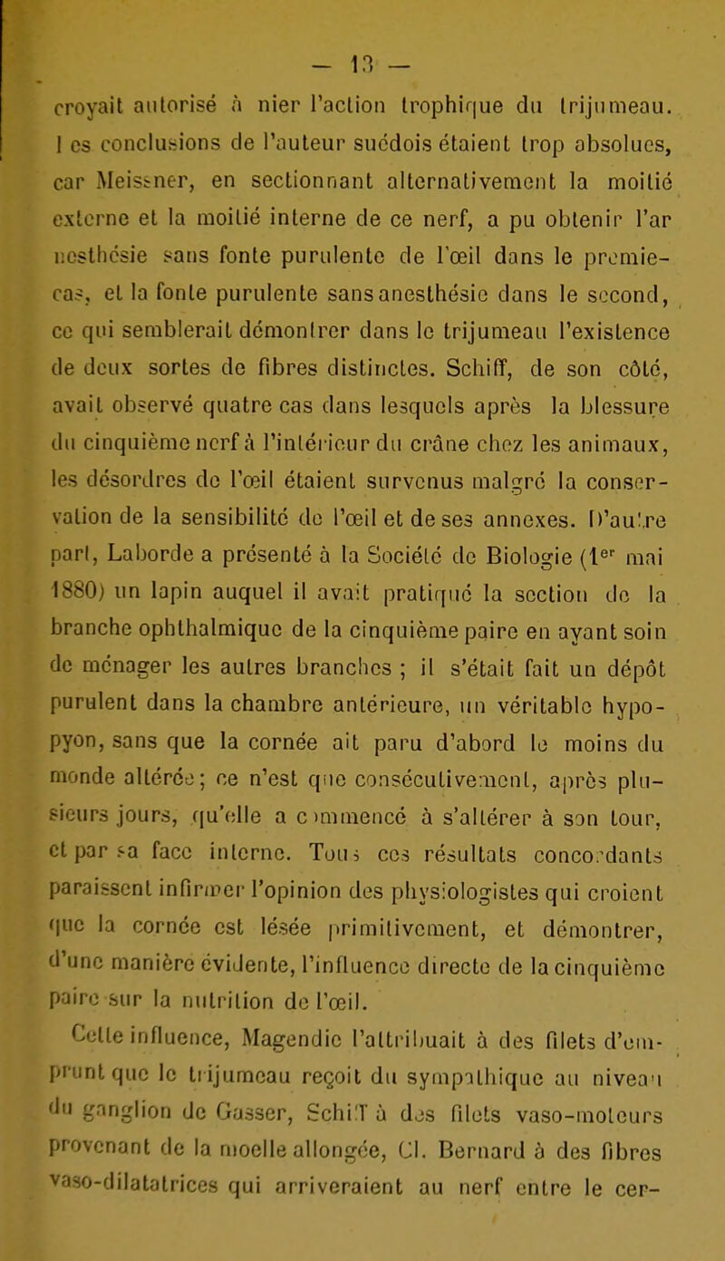 croyait autorisé à nier raclion trophique du trijumeau. I es conclusions de l'auteur suédois étaient trop absolues, car Meistner, en sectionnant alternativement la moitié externe et la moitié interne de ce nerf, a pu obtenir l'ar ncstlicsie sans fonte purulente de l'œil dans le promie- ca?, et la fonte purulente sansaneslhésie dans le second, ce qui semblerait démontrer dans le trijumeau l'existence de doux sortes de fibres distinctes. Scliiff, de son côté, avait observé quatre cas dans lesquels après la blessure du cinquième nerf à l'inléi iour du crâne chez les animaux, les désordres de l'œil étaient survenus malgré la consor- valion de la sensibilité de l'œil et de ses annexes. D'aul.re pari, Laborde a présenté à la Société de Biologie (l^ mai 1880) un lapin auquel il avait pratiqué la section do la branche ophthalmique de la cinquième paire en ayant soin de ménager les autres branches ; il s'était fait un dépôt purulent dans la chambre antérieure, un véritable hypo- pyon, sans que la cornée ait paru d'abord le moins du monde altérée; ce n'est qiie consécutivement, après plu- sieurs jours, qu'elle a ommencé à s'altérer à son tour, et par i^a face interne. Tou, ces résultats concordants paraissent infinrer l'opinion des physiologistes qui croient (|uc la cornée est lésée primitivement, et démontrer, d'une manière évidente, l'influence directe de la cinquième paire sur la nutrition de l'œil. Cette influence, Magendic l'attribuait à des filets d'em- prunt que le liijumeau reçoit du sympathique au nivea'i du ganglion de Gasser, SchiT à dds filets vaso-moteurs provenant de la moelle allongée. Cl. Bernard à des fibres vaso-dilatatrices qui arriveraient au nerf entre le cer-