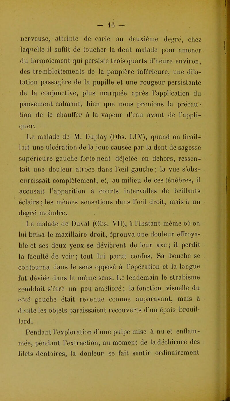 nerveuse, alteinle de carie au deuxième degré, chez laquelle il suffit de loucher la denl malade pour amener du larmoiement qui persiste trois quarts d'heure environ, des tremblotteraents de la paupière inférieure, une dila- tation passagère de la pupille et une rougeur persistante de la conjonctive, plus marquée après l'application du pansement calmant, bien que nous prenions la précau- tion de le ciiauffer à la vapeur d'eau avant de l'appli- quer. Le malade de M. Duplay (Obs. LIV), quand on tirail- lait une ulcération de la joue causée par la dent de sagesse supérieure gauche fortement déjetée en dehors, ressen- tait une douleur atroce dans l'œil gauche; la vue s'obs- curcissait complètement, ei, au milieu de ces ténèbres, il accusait l'apparition à courts intervalles de brillants éclairs; les mêmes sensations dans l'œil droit, mais à un degré moindre. Le malade de Duval (Obs. Vil), à l'instant même où on lui brisa le maxillaire droit, éprouva une douleur effroya- ble et ses deux yeux se dévièrent de leur axe; il perdit la faculté de voir ; tout lui parut confus. Sa bouche se contourna dans le sens opposé à l'opération et la langue fut déviée dans le même sens. Le lendemain le strabisme semblait s'être un peu améliore ; la fonction visuelle du côté gauche était re\enue comme auparavant, mais à droite les objets paraissaient recouverts d'un épais brouil- lard. Pendant l'exploration d'une pulpe mise à nu et enflam- mée, pendant l'extraction, au moment de la déchirure des filets dentaires, la douleur se fait sentir ordinairement