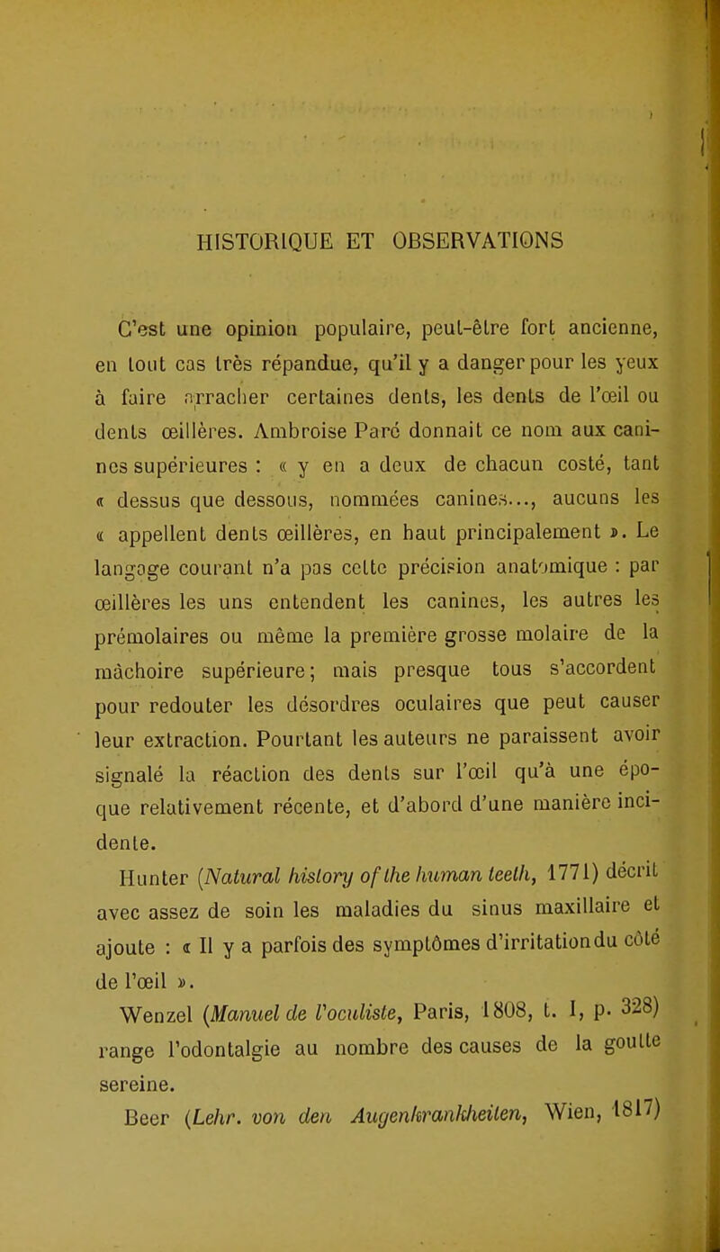 HISTORIQUE ET OBSERVATIONS C'est une opinion populaire, peul-êire fort ancienne, en tout cas très répandue, qu'il y a danger pour les yeux à faire arraclier certaines dents, les dents de l'œil ou dents œillères. Anibroise Paré donnait ce nom aux cani- nes supérieures : « y en a deux de chacun costé, tant j dessus que dessous, nommées canines..., aucuns les « appellent dents œillères, en haut principalement ». Le langage courant n'a pas cette précipion anatomique : par œillères les uns entendent les canines, les autres les prémolaires ou même la première grosse molaire de la mâchoire supérieure; mais presque tous s'accordent pour redouter les désordres oculaires que peut causer leur extraction. Pourtant les auteurs ne paraissent avoir signalé la réaction des dents sur l'œil qu'à une épo- que relativement récente, et d'abord d'une manière inci- dente. Hunter {Natural hislory oflhe Imman teelh, 1771) décrit avec assez de soin les maladies du sinus maxillaire et ajoute : « II y a parfois des symptômes d'irritation du côté de l'œil ». Wenzel {Manuel de Vomliste, Paris, 1808, t. I, p. 328) range l'odontalgie au nombre des causes de la goutte sereine. Beer {Lehr. von den Augenhranklieilen, Wien, 1817)