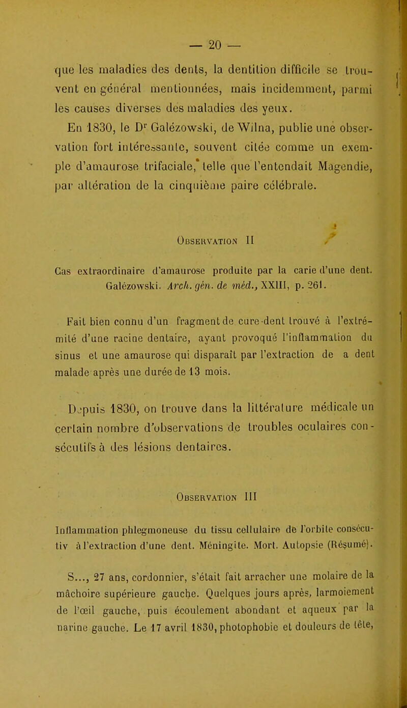 que les maladies des dénis, la dentilion difficile se Irou- vent en général mentionnées, mais incidemment, parmi les causer diverses des maladies des yeux. En 1830, le D'' Galézowski, de Wilna, publie une obser- vation fort inlérerisante, souvent citée comme un exem- ple d'aniaurose trifaciale,* telle que l'entendait Magendie, par alléralioa de la cinquième paire côlébrale. Observation II Cas extraordinaire d'amaiirose produite par la carie d'une dent. Galézowski. Arch. gén. de méd., XXIII, p. 261. Fait bien connu d'un fragment de cure dent trouvé à l'extré- mité d'une racine dentaire, ayant provoqué l'inflammation du sinus et une amaurose qui disparaît par l'extraction de a dent malade après une durée de 13 mois. Depuis 1830, on trouve dans la littérature médicale un certain nombre d'observations de troubles oculaires con- sécutifs à des lésions dentaires. Observation III lullanimation phlcgmoneuse du tissu cellulaire de lorbile consécu- liv àTextraclion d'une dent. Méningite. Mort. Autopsie (Résumé). S..., 27 ans, cordonnier, s'était fait arracher une molaire de la mâchoire supérieure gauche. Quelques jours après, larmoiement de l'œil gauche, puis écoulement abondant et aqueux par la narine gauche. Le 17 avril 1830, photophobie et douleurs de lêle.