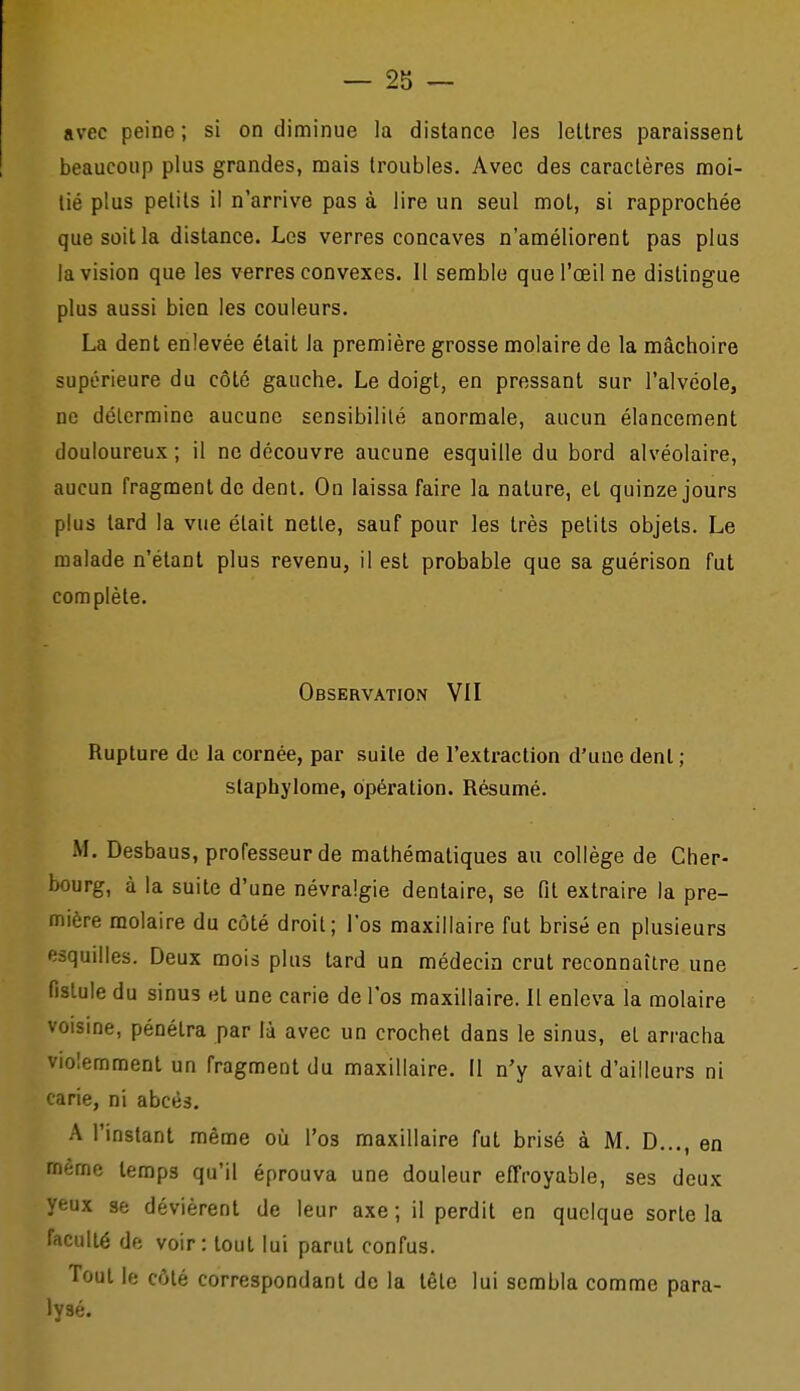 avec peine ; si on diminue la distance les lettres paraissent beaucoup plus grandes, mais troubles. Avec des caractères moi- tié plus petits il n'arrive pas à lire un seul mol, si rapprochée quesoilla distance. Los verres concaves n'améliorent pas plus la vision que les verres convexes. 11 semble que l'œil ne distingue plus aussi bien les couleurs. La dent enlevée était la première grosse molaire de la mâchoire supérieure du côté gauche. Le doigt, en pressant sur l'alvéole, ne délcrmine aucune sensibilité anormale, aucun élancement douloureux ; il ne découvre aucune esquille du bord alvéolaire, aucun fragment de dent. On laissa faire la nature, et quinze jours plus lard la vue était netle, sauf pour les très petits objets. Le malade n'étant plus revenu, il est probable que sa guérison fut complète. Observation VII Rupture do la cornée, par suile de l'extraction d'une denl ; slaphjiome, opération. Résumé. M. Desbaus, professeur de mathématiques au collège de Cher- bourg, à la suite d'une névralgie dentaire, se fit extraire la pre- mière molaire du côté droit; l'os maxillaire fut brisé en plusieurs esquilles. Deux mois plus tard un médecin crut reconnaître une fistule du sinus et une carie de l'os maxillaire. Il enleva la molaire voisine, pénétra par là avec un crochet dans le sinus, et arracha violemment un fragment du maxillaire. Il n'y avait d'ailleurs ni carie, ni abcès. A l'instant même où l'os maxillaire fut brisé à M. D..., en même temps qu'il éprouva une douleur effroyable, ses deux yeux se dévièrent de leur axe ; il perdit en quelque sorte la faculté de voir: tout lui parut confus. Tout le côlé correspondant de la têlc lui sembla comme para- lysé.