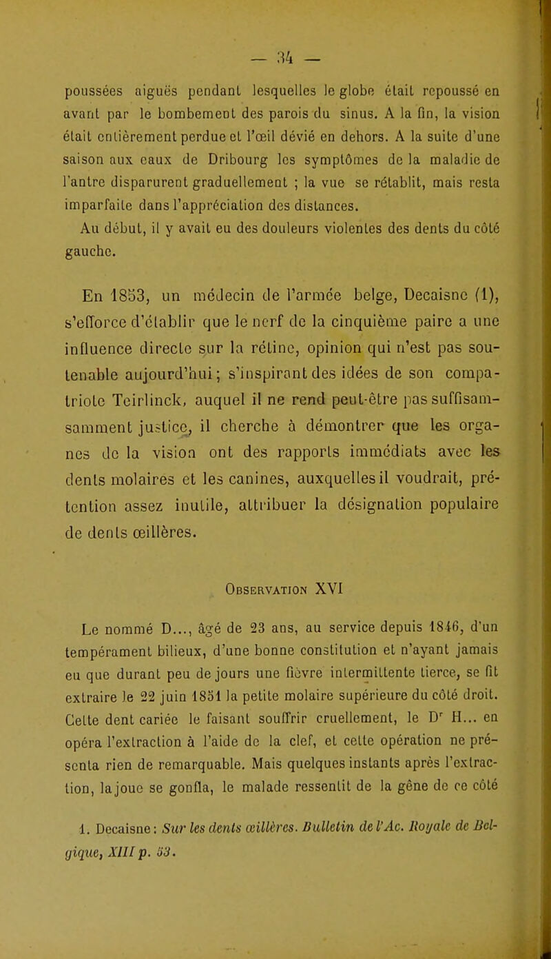poussées aiguës pendant lesquelles le globe était repoussé en avant par le bombement des parois du sinus. A la fin, la vision était cnlièrement perdue et l'œil dévié en dehors. A la suite d'une saison aux eaux de Dribourg les symptômes de la maladie de l'antre disparurent graduellement ; la vue se rétablit, mais resta imparfaite dans l'appréciation des dislances. Au début, il y avait eu des douleurs violentes des dents du côté gauche. En 1853, un mcJecin de l'arrace belge, Decaisnc fl), s'efforce d'clablir que le nerf de la cinquième paire a une influence directe s^ur la rétine, opinion qui n'est pas sou- tenable aujourd'hui; s'inspirantdes idées de son compa- triote Teirlinck, auquel il ne rend peut-être passuffisam- samment justice, il cherche à démontrer que les orga- nes de la vision ont des rapports immédiats avec les dents molaires et les canines, auxquelles il voudrait, pré- tention assez inutile, attribuer la désignation populaire de dents œillères. Observation XVI Le nommé D..., âgé de 23 ans, au service depuis 1846, d'un tempérament bilieux, d'une bonne constitution et n'ayant jamais eu que durant peu de jours une ficvre intermittente tierce, se fit extraire le 22 juin 1851 la petite molaire supérieure du côté droit. Cette dent cariée le faisant soufirir cruellement, le H... en opéra l'extraction à l'aide de la clef, et cette opération ne pré- senta rien de remarquable. Mais quelques instants après l'extrac- tion, lajoue se gonfla, le malade ressentit de la gêne de ce côté 1. Decaisne : Sur les dents œillères. Bulletin del'Ac. Royale de Bel- gique, XIII p. 'ô3.