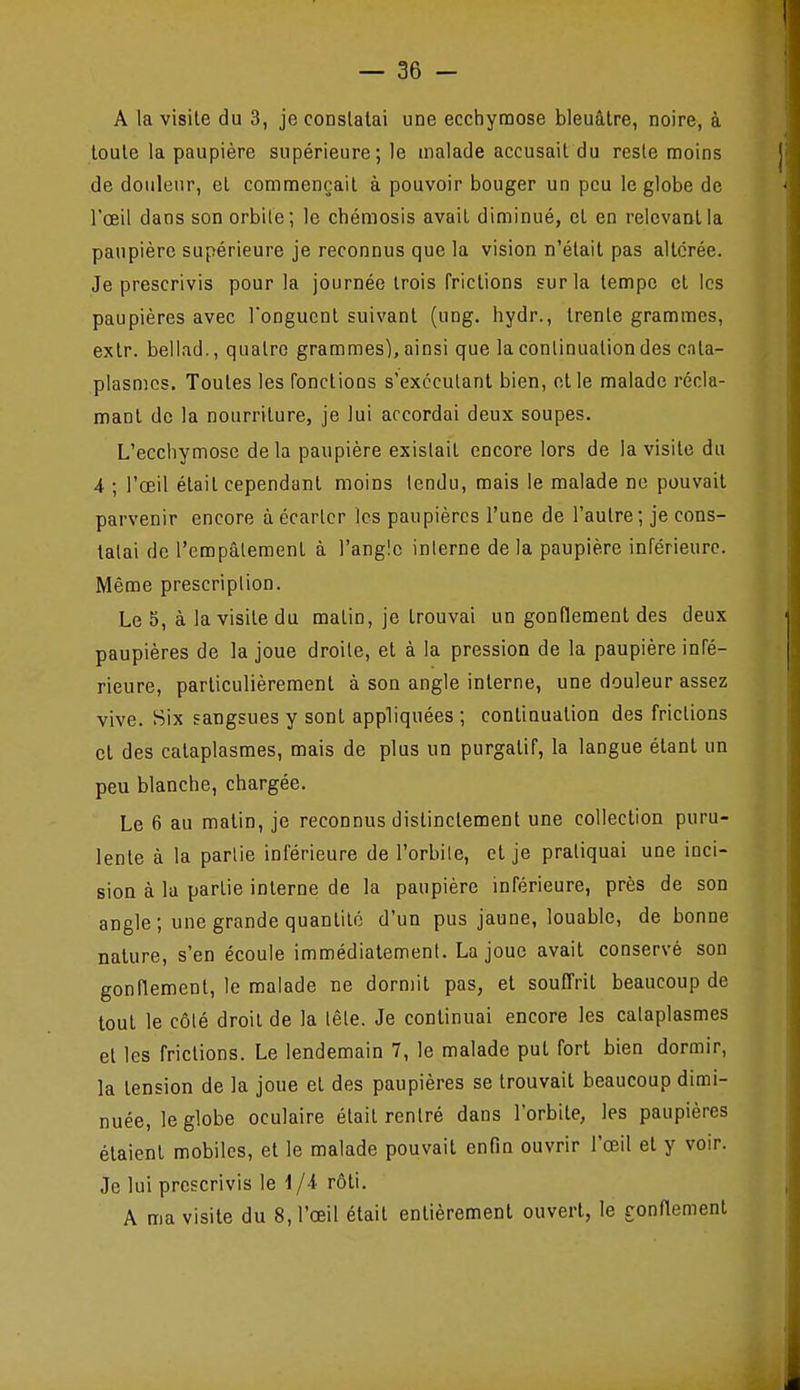 A la visite du 3, je constatai une ecchymose bleuâtre, noire, à toute la paupière supérieure; le malade accusait du reste moins de douleur, et commençait à pouvoir bouger un peu le globe de l'œil dans son orbile; le chémosis avait diminué, et en relevant la paupière supérieure je reconnus que la vision n'était pas altérée. Je prescrivis pour la journée trois frictions sur la tempe et les paupières avec Tongucnt suivant (ung. hydr., trente grammes, extr. bellad., quatre grammes), ainsi que la continuation des cata- plasmes. Toutes les fondions s'excculant bien, et le malade récla- mant de la nourriture, je lui accordai deux soupes. L'ecchymose delà paupière existait encore lors de la visite du 4 ; l'œil était cependant moins tendu, mais le malade ne pouvait parvenir encore à écarter les paupières l'une de l'autre; je cons- tatai de l'empâtement à l'angle interne de la paupière inférieure. Même prescription. Le 5, à la visite du matin, je trouvai un gonflement des deux paupières de la joue droite, et à la pression de la paupière infé- rieure, particulièrement à son angle interne, une douleur assez vive. Hix sangsues y sont appliquées ; continuation des frictions cl des cataplasmes, mais de plus un purgatif, la langue étant un peu blanche, chargée. Le 6 au malin, je reconnus distinctement une collection puru- lente à la parlie inférieure de l'orbile, et je pratiquai une inci- sion à la partie interne de la paupière inférieure, près de son angle ; une grande quantité d'un pus jaune, louable, de bonne nature, s'en écoule immédialemenl. La joue avait conservé son gonflement, le malade ne dormit pas, et souffrit beaucoup de tout le côlé droit de la lêle. Je continuai encore les cataplasmes et les frictions. Le lendemain 7, le malade put fort bien dormir, la tension de la joue et des paupières se trouvait beaucoup dimi- nuée, le globe oculaire était rentré dans l'orbite, les paupières étaient mobiles, et le malade pouvait enfin ouvrir l'œil et y voir. Je lui prescrivis le 1/4 rôti. A ma visite du 8, l'œil était entièrement ouvert, le ronHement