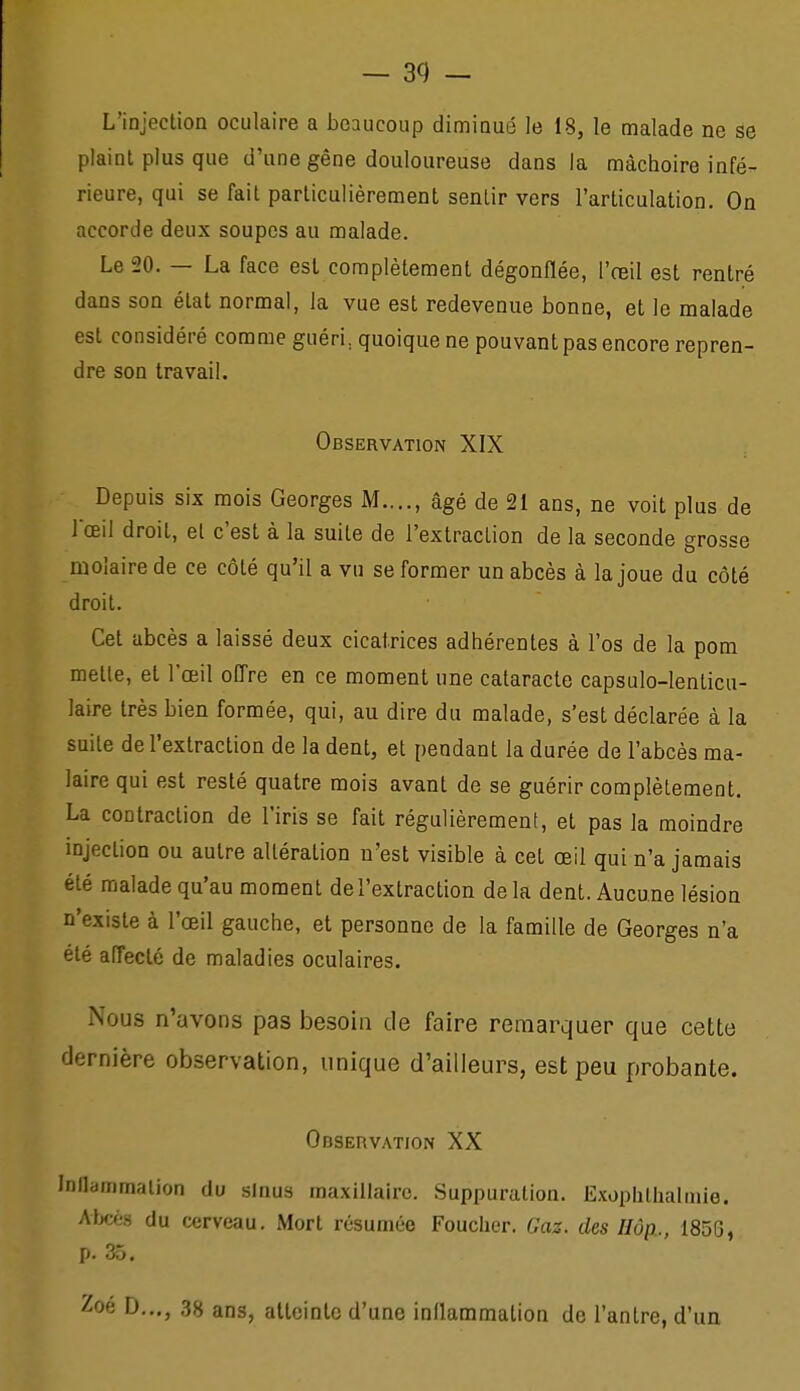 L'injeclion oculaire a beaucoup dimioué le 18, le malade ne se plaint plus que d'une gêne douloureuse dans la mâchoire infé- rieure, qui se fait particulièrement sentir vers l'articulation. On accorde deux soupes au malade. Le 20. — La face est complètement dégonflée, l'oeil est rentré dans son état normal, la vue est redevenue bonne, et le malade est considéré comme guéri, quoique ne pouvant pas encore repren- dre son travail. Observation XIX Depuis six mois Georges M...., âgé de 21 ans, ne voit plus de l'œil droit, et c'est à la suite de l'extraction de la seconde grosse molaire de ce côté qu'il a vu se former un abcès à la joue du côté droit. Cet abcès a laissé deux cicatrices adhérentes à l'os de la pom mette, et l'œil offre en ce moment une cataracte capsulo-lenticu- laire très bien formée, qui, au dire du malade, s'est déclarée à la suite de l'extraction de la dent, et pendant la durée de l'abcès ma- laire qui est resté quatre mois avant de se guérir complètement. La contraction de l'iris se fait régulièrement, et pas la moindre injection ou autre altération n'est visible à cet œil qui n'a jamais été malade qu'au moment de l'extraction delà dent. Aucune lésion n'existe à l'œil gauche, et personne de la famille de Georges n'a été affecté de maladies oculaires. Nous n'avons pas besoin de faire remarquer que cette dernière observation, unique d'ailleurs, est peu probante. Observation XX InHammalion du sinus ma.xiilaire. Suppuration. Exophllialmie. Alx%s du cerveau. Mort résumée Foucher. Gaz. des Hôp., 185S, p. 35. D..., 38 ans, atteinte d'une inflammation de l'antre, d'un