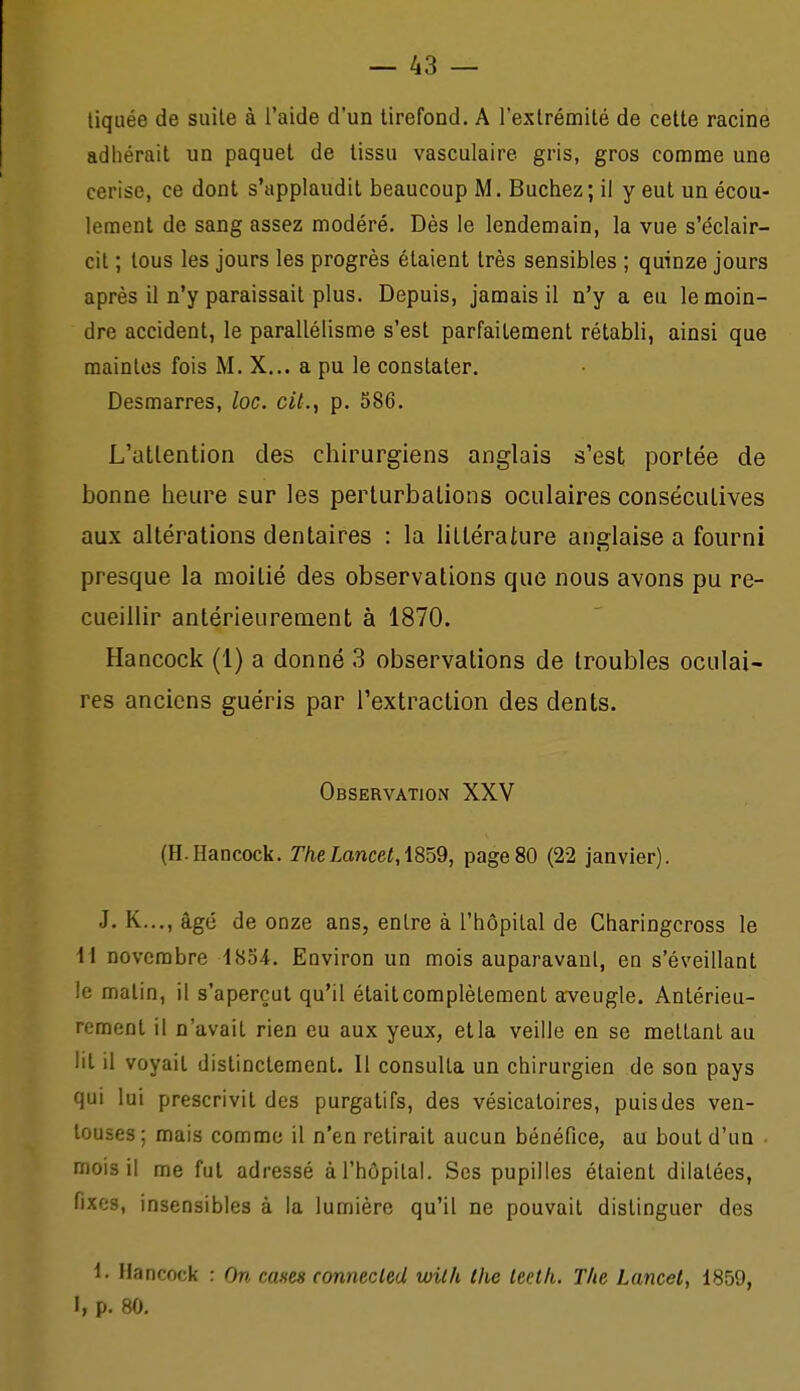 — As- tiquée de suite à l'aide d'un tirefond. A l'extrémité de cette racine adhérait un paquet de tissu vasculaire gris, gros comme une cerise, ce dont s'applaudit beaucoup M. Bûchez; il y eut un écou- lement de sang assez modéré. Dès le lendemain, la vue s'éclair- cit ; tous les jours les progrès étaient très sensibles ; quinze jours après il n'y paraissait plus. Depuis, jamais il n'y a eu le moin- dre accident, le parallélisme s'est parfaitement rétabli, ainsi que maintes fois M. X... a pu le constater. Desmarres, loc. cil., p. 586. L'atlention des chirurgiens anglais s'est portée de bonne heure sur les perturbations oculaires consécutives aux altérations dentaires : la 11 Itéraiure anglaise a fourni presque la moitié des observations que nous avons pu re- cueillir antérieurement à 1870. Hancock (1) a donné 3 observations de troubles oculai- res anciens guéris par l'extraction des dents. Observation XXV (H.Hancock. T/ielancer, 1859, page80 (22 janvier). J. K...,âgé de ODze ans, entre à l'hôpital de Charingcross le a novembre 1854. Environ un mois auparavant, en s'éveillant le malin, il s'aperçut qu'il était complètement arveugle. Antérieu- rement il n'avait rien eu aux yeux, et la veille en se mettant au lit il voyait distinctement. 11 consulta un chirurgien de son pays qui lui prescrivit des purgatifs, des vésicaloires, puis des ven- touses; mais comme il n'en relirait aucun bénéfice, au bout d'un mois il me fui adressé à l'hôpital. Ses pupilles étaient dilatées, fixes, insensibles à la lumière qu'il ne pouvait distinguer des 1. Hancock : On cases connecled with the leeth. The Lancet, 1859, I, p. 80.