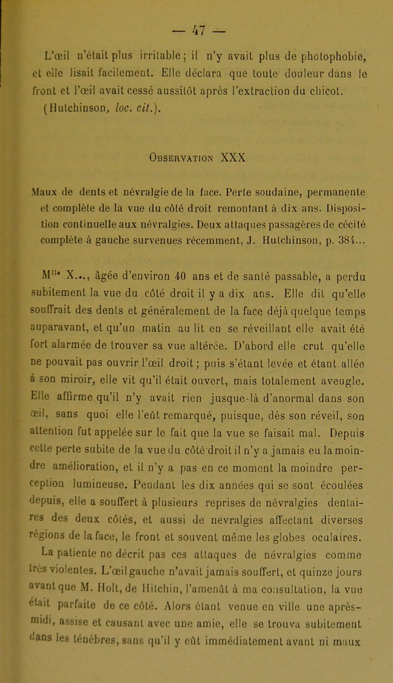 cl eilc lisait facilement. Elle déclara que toute douleur dans le front et l'œil avait cessé aussitôt après l'extraction du chicot. (Hutchinson, îoc. cit.). Observation XXX Maux de dents et névralgie de la face. Perte soudaine, permanente et complète de là vue du côlé droit remontant à dix ans. Disposi- tion continuelle aux névralgies. Deux attaques passagères de cécité complète à gauche survenues récemment, J. Hutchinson, p. 384... M' X..., âgée d'environ 40 ans et de santé passable, a perdu subitement la vue du côté droit il y a dix ans. Elle dit qu'elle souffrait des dénis et généralement de la face déjà quelque temps auparavant, et qu'un malin au lit en se réveillant elle avait été fort alarmée de trouver sa vue altérée. D'abord elle crut qu'elle ne pouvait pas ouvrir l'œil droit ; puis s'élant levée et étant allée à son miroir, elle vil qu'il était ouvert, mais totalement aveugle. Elle affirme qu'il n'y avait rien jusque-là d'anormal dans son œil, sans quoi elle l'eût remarqué, puisque, dès son réveil, son attention fut appelée sur le fait que la vue se faisait mal. Depuis celte perte subite de la vue du côté droit il n'y a jamais eu la moin- dre amélioration, et il n'y a pas en ce moment la moindre per- ception lumineuse. Pendant les dix années qui se sont écoulées depuis, elle a souffert à plusieurs reprises de névralgies dentai- res des deux côtés, et aussi de névralgies affectant diverses régions de la face, le front et souvent même les globes oculaires. La patiente ne décrit pas ces attaques de névralgies comme Ires violentes. L'œil gauche n'avait jamais souffert, et quinze jours avanlque M. Plolt.de Hilchin, l'amenât à ma consultation, la vuo était parfaite de ce côté. Alors étant venue en ville une après- midi, assise et causant avec une amie, elle se trouva subitement dans les ténèbres, sans qu'il y eût immédiatement avant ni maux