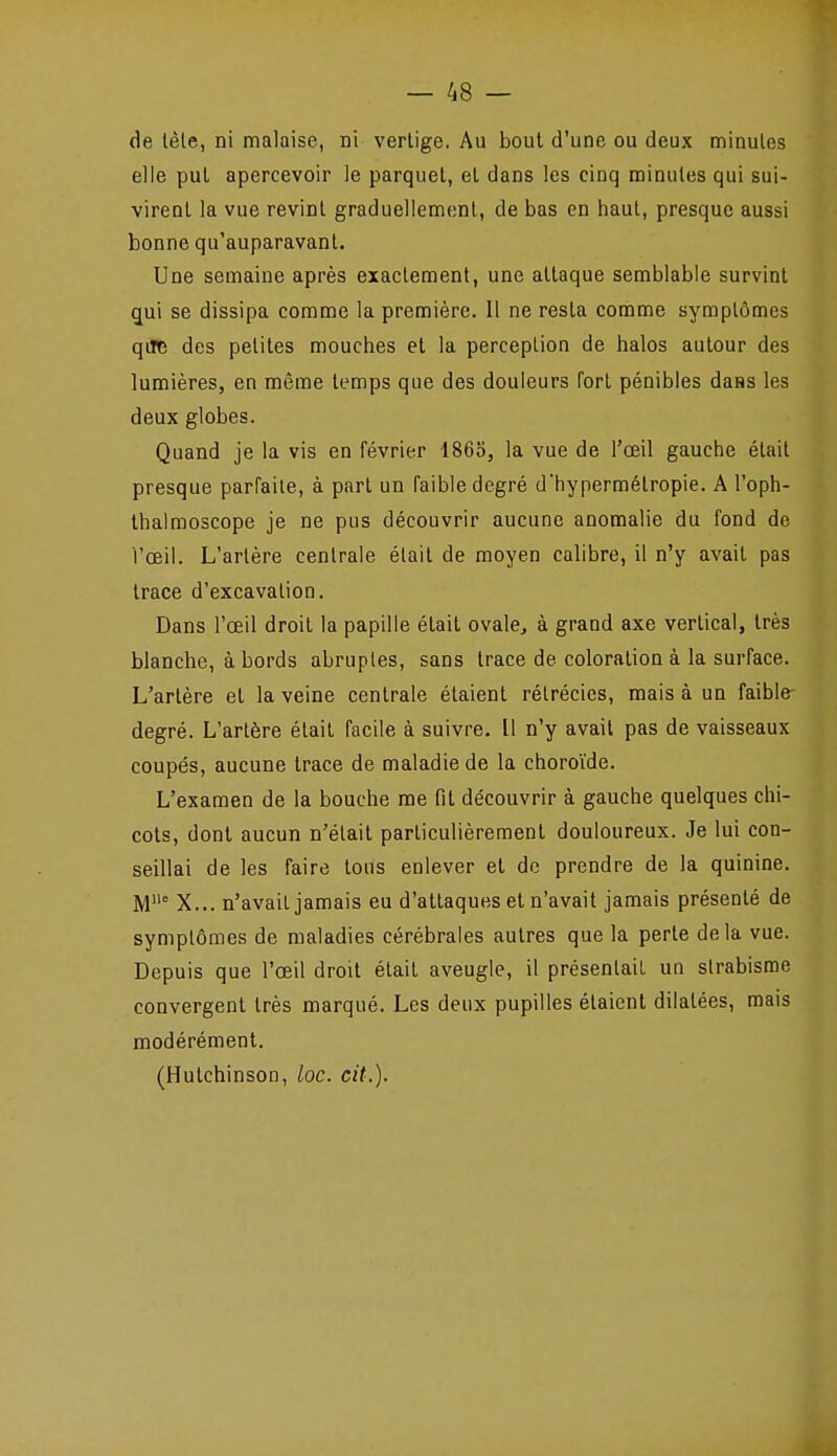 de lèle, ni malaise, ni vertige. Au bout d'une ou deux minutes elle put apercevoir le parquet, et dans les cinq minutes qui sui- virent la vue revint graduellement, de bas en haut, presque aussi bonne qu'auparavant. Une semaine après exactement, une attaque semblable survint qui se dissipa comme la première. 11 ne resta comme symptômes qiJfe des petites mouches et la perception de halos autour des lumières, en même temps que des douleurs fort pénibles dans les deux globes. Quand je la vis en février 1863, la vue de l'œil gauche était presque parraile, à part un faible degré d'hypermétropie. A l'oph- thalmoscope je ne pus découvrir aucune anomalie du fond de l'œil. L'artère centrale était de moyen calibre, il n'y avait pas trace d'excavation. Dans l'œil droit la papille était ovale, à grand axe vertical, très blanche, à bords abruptes, sans trace de coloration à la surface. L'artère et la veine centrale étaient rétrécies, mais à un faible- degré. L'artère était facile à suivre. Il n'y avait pas de vaisseaux coupés, aucune trace de maladie de la choroïde. L'examen de la bouche me fit découvrir à gauche quelques chi- cots, dont aucun n'était particulièrement douloureux. Je lui con- seillai de les faire tous enlever et do prendre de la quinine. M° X... n'avait jamais eu d'attaques et n'avait jamais présenté de symptômes de maladies cérébrales autres que la perte delà vue. Depuis que l'œil droit était aveugle, il présentait un strabisme convergent très marqué. Les deux pupilles étaient dilatées, mais modérément. (Hutchinsoo, loc. cit.).
