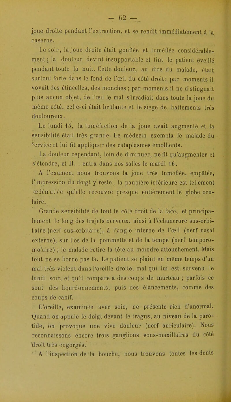 joue droite pendant l'extraction, et se rendit imm(îdialement à la caserne. Le soir, la joue droite était gonflée et tuméfiée considérable- ment ; la douleur devint insupportable et tint le patient éveillé pendant toute la nuit. Celle douleur, nu dire du malade, était surtout forte dans le fond de l'œil du côté droit; par moments il voyait des étincelles, des mouches ; par moments il ne distinguait plus aucun objet, de l'œil le mal s'irradiait dans toute la joue du même eôté, celle-ci était brûlante et le siège de battements très douloureux. Le lundi 15, la luméfuclion de la joue avait augmenté et la sensibilité était très grande. Le médecin exempta le malade du Service et lui fit appliquer des cataplasmes émoUients. La douleur cependant, loin de diminuer, ne fit qu'augmenter et s'étendre, et H... entra dans nos salles le mardi 16. A l'examen, nous trouvons la joue très tuméfiée, empâtée, l'impression du doigt y reste , la paupière inférieure est tellement œdén.atice qu'elle recouvre presque enlièremenl le globe ocu- laire. Grande sensibilité de tout le côté droil de la face, et principa- lement le long des trajets nerveux, ainsi à l'échancrure sus-orbi- taire (nerf sus-orbilaire), à l'angle interne de l'œil (nerf nasal externe), sur l'os de la pommette et de la tempe (nerf temporo- moluire) ; le malade relire la têle au moindre altouchemenL Mais tout ne se borne pas là. Le patient se plaint en même temps d'un mal Irés violent dans l'oreille droite, mal qui lui est survenu le lundi soir, et qu'il compare à des couj s de marteau ; parfois ce sont des bourdonnements, puis des élancements, comme des coups de canif. L'oreille, examinée avec soin, ne présente rien d'anormal. •Quand on appuie le doigt devant le Iragus, au niveau de la paro- tide, on provoque une vive douleur (nerf auriculaire). Nous reconnaissons encore trois ganglions eous-maxillaires du côté droit très engorgés. ' A l'inspection de la bouche, nous trouvons toutes les dents