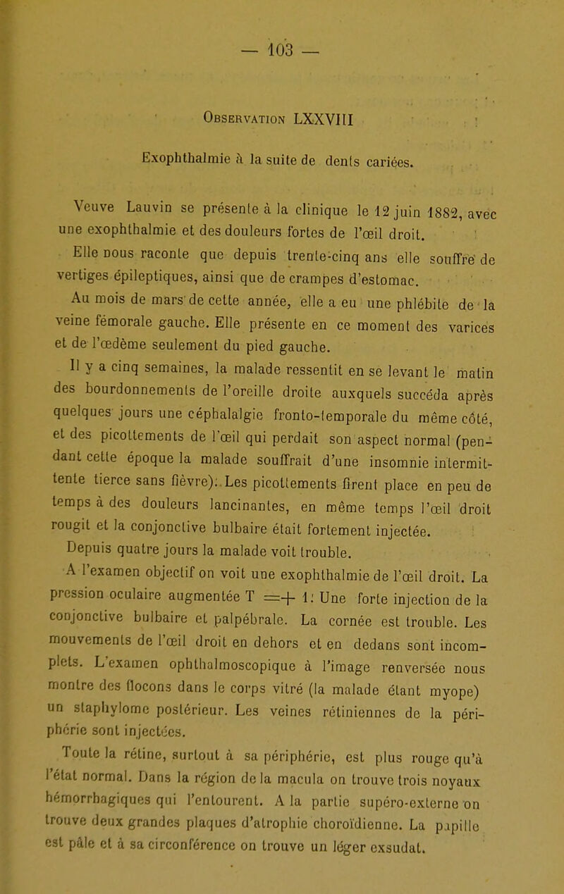 Observation LXXVItl Exophthalmie à la suite de den(s cariées. Veuve Lauvin se présenle à la clinique le 12 juin 1882, avec une exophthalmie et des douleurs fortes de l'œil droit. Elle nous raconte que depuis trente-cinq ans elle souffre'de vertiges épileptiques, ainsi que de crampes d'estomac. Au mois de mars'de cette année, elle a eu une phlébite de la veine fémorale gauche. Elle présenle en ce moment des varices et de l'œdème seulement du pied gauche. 11 y a cinq semaines, la malade ressentit en se levant le matin des bourdonnements de l'oreille droite auxquels succéda après quelques jours une céphalalgie fronto-lemporale du même côté, et des picottements de l'œil qui perdait son aspect normal (pen- dant cette époque la malade souffrait d'une insomnie intermit- tente tierce sans fièvre);.Les picottements firent place en peu de temps à des douleurs lancinantes, en même temps l'œil droit rougit et la conjonctive bulbaire était fortement injectée. Depuis quatre jours la malade voit trouble. A l'examen objectif on voit une exophthalmie de l'œil droit. La pression oculaire augmentée T =+ 1; Une forte injection de la conjonctive bulbaire et palpébrale. La cornée est trouble. Les mouvements de l'œil droit en dehors et en dedans sont incom- plets. L'examen ophthalmoscopique à l'image renversée nous montre des Qocons dans le corps vitré (la malade étant myope) un staphylomc postérieur. Les veines rétiniennes de la péri- phérie sont injectiics. Toute la rétine, surtout à sa périphérie, est plus rouge qu'à l'étal normal. Dans la région de la macula on trouve trois noyaux hémorrhagiques qui l'entourent. A la partie supéro-externe on trouve deux grandes plaques d'atrophie choroïdiennc. La p.ipille csl pâle el à sa circonférence on trouve un léger exsudai.