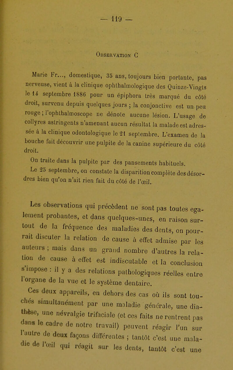 Observation G Marie Fr..., domestique, 35 ans, toujours bien portante, pas nerveuse, vient à la clinique ophlhalmologique des Quinze-Vingts le 14 septembre 1886 pour un épiphora très marqué du côté droit, survenu depuis quelques jours ; la conjonctive est un peu rouge ; l'ophlhalmoscope ne dénote aucune lésion. L'usage de collyres astringents n'amenant aucun résultat la malade est adres- sée à la clinique odontologique le 21 septembre. L'examen de la bouche fait découvrir une pulpite de la canine supérieure du côté droit. On traite dans la pulpite par des pansements habituels. Le 25 septembre, on constate la disparition complète des désor- dres bien qu'on n'ait rien fait du côté de l'œil. Les observations qui précèdent ne sont pas toutes ega- lement probantes, et dans quelques-unes, en raison sur- tout de la fréquence des maladies des dents, on pour- rait discuter la relation de cause à effet admise par les auteurs ; mais dans un grand nombre d'autres la rela- tion de cause à effet est indiscutable et la conclusion 8'impose : il y a des relations pathologiques réelles entre 1 organe de la vue et le système dentaire. Ces deux appareils, en dehors des cas où ils sont tou- chés simultanément par une maladie générale, une dia- thèse, une névralgie Irifaciale (et ces faits ne rentrent pas dans le cadre de notre travail) peuvent réagir l'un sur l'autre de deux façons différentes ; tantôt c'est une mala^ die de l'œil qui réagit sur les dents, tantôt c'est une