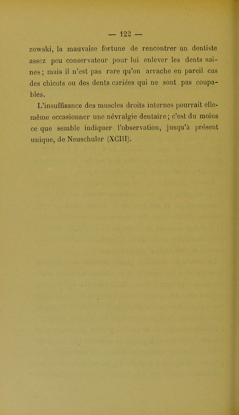 zowski, la mauvaise fortune de rencontrer un dentiste assez peu conservateur pour lui enlever les dents sai- nes ; mais il n'est pas rare qu'on arrache en pareil cas des chicots ou des dents cariées qui ne sont pas coupa- bles. L'insuffisance des muscles droits internes pourrait elle- même occasionner une névralgie dentaire; c'est du moins ce que semble indiquer l'observation, jusqu'à présent unique, de Neuschuler (XCIII).