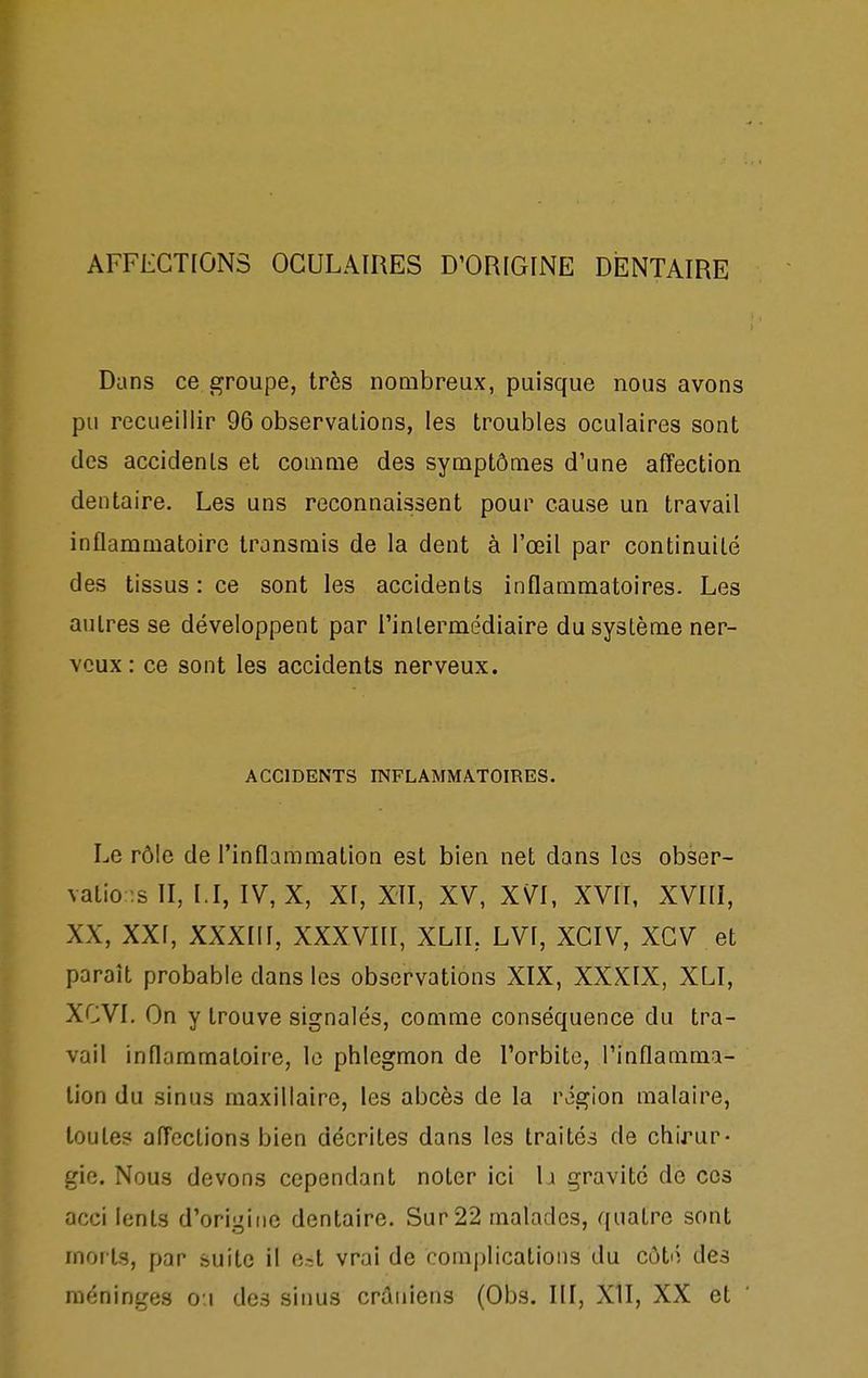 Dans ce groupe, très nombreux, puisque nous avons pu recueillir 96 observations, les troubles oculaires sont des accidents et comme des symptômes d'une affection dentaire. Les uns reconnaissent pour cause un travail inflammatoire transmis de la dent à l'œil par continuité des tissus : ce sont les accidents inflammatoires. Les autres se développent par l'intermédiaire du système ner- veux : ce sont les accidents nerveux. ACCIDENTS INFLAMMATOIRES. Le rôle de l'inflammation est bien net dans les obser- vatio ;slI, I.I, IV, X, XI, XII, XV, XVI, XVII, XVIII, XX, XXI, XXXIII, XXXVIII, XLII, LVI, XCIV, XGV et paraît probable dans les observations XIX, XXXIX, XLI, XCVI. On y trouve signalés, comme conséquence du tra- vail inflammatoire, lo phlegmon de l'orbite, l'inflamma- tion du sinus maxillaire, les abcès de la région malaire, toutes affections bien décrites dans les traités de chirur- gie. Nous devons cependant noter ici b gravite de ces acci lents d'origine dentaire. Sur 22 malades, quatre sont morts, par suite il e.-:t vrai de complications du côté des méninges o:i des sinus crâniens (Obs. III, XII, XX et