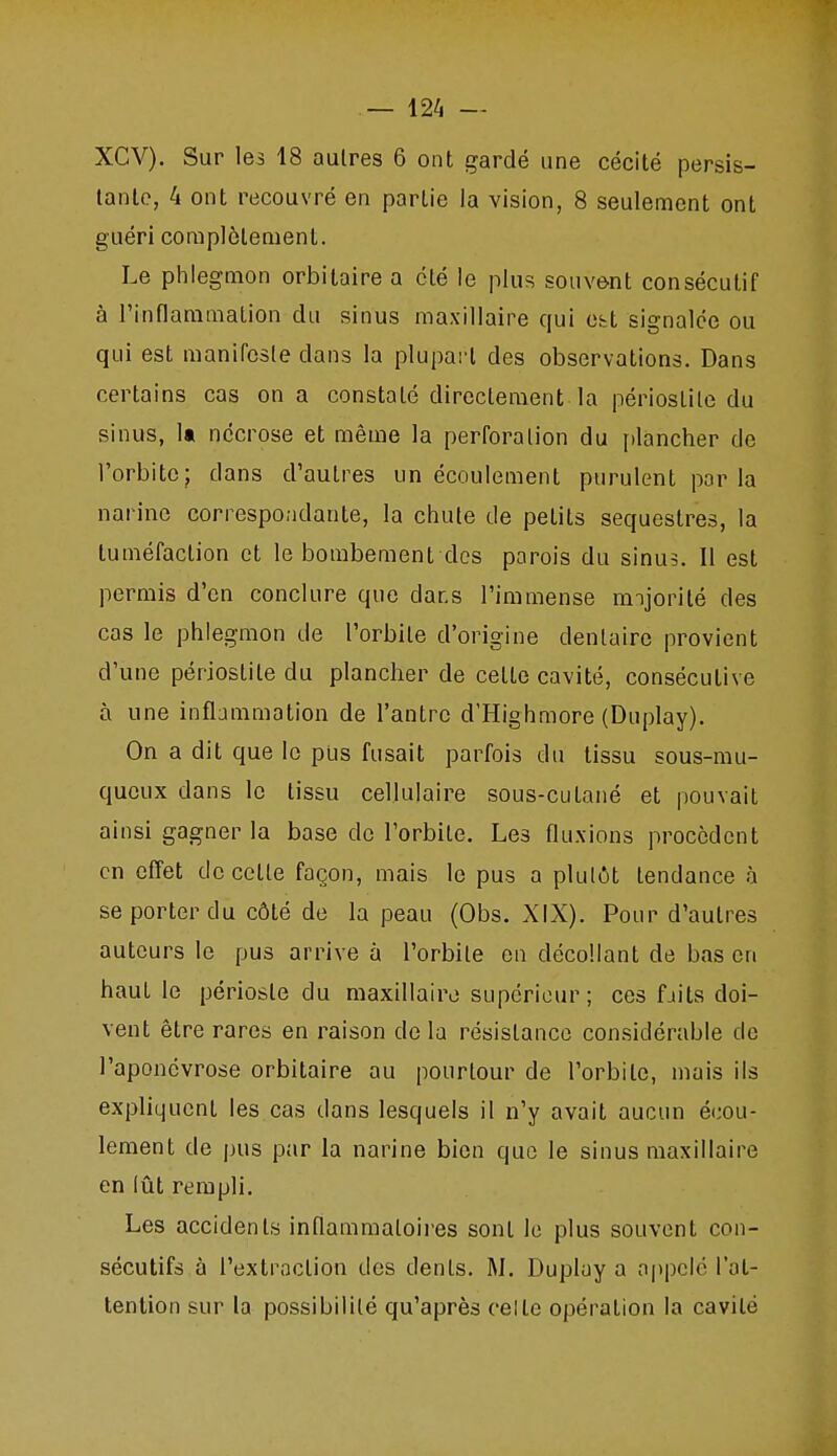 XCV). Sur les 18 autres 6 ont gardé une cécité persis- tante, 4 ont recouvré en partie la vision, 8 seulement ont guéri complètement. Le phlegmon orbilaire a été le plus souvent consécutif à Tinflaramation du sinus maxillaire qui Cbt signalée ou qui est manifeste dans la plupart des observations. Dans certains cas on a constaté directement la périostile du sinus, 1« nécrose et même la perforation du [)lancher de l'orbite; dans d'autres un écoulement purulent parla narine correspondante, la chute de petits séquestres, la tuméfaction et le bombement des parois du sinus. Il est permis d'en conclure que dans l'immense nnjorilé des cas le phlegmon de l'orbite d'origine dentaire provient d'une périostile du plancher de cette cavité, consécutive à une inflammation de l'antre d'Highmore (Duplay). On a dit que le pus fusait parfois du tissu sous-mu- qucux dans le tissu cellulaire sous-cutané et pouvait ainsi gagner la base de l'orbite. Les fluxions procèdent en effet de celle façon, mais le pus a plulôt tendance à se porter du côté de la peau (Obs. XIX). Pour d'autres auteurs le pus arrive à l'orbile en décollant de bas en haut le périoste du maxillaire supérieur; ces faits doi- vent être rares en raison de la résistance considérable de l'aponévrose orbitaire au pourtour de l'orbite, mais ils expliquent les cas dans lesquels il n'y avait aucun écou- lement de pus par la narine bien que le sinus maxillaire en lût rempli. Les accidents inflammatoii'es sont le plus souvent con- sécutifs à l'extraction des dents. M. Duplay a appelé l'at- tention sur la possibilité qu'après celle opération la cavité