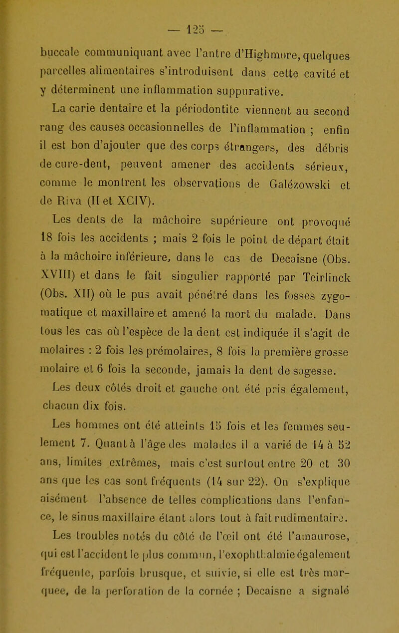 buccale communiquant avec l'anlre d'Highmore, quelques parcelles alimentaires s'introduisent dans cette cavité et y déterminent une inflammation suppurative. La carie dentaire et la périodontite viennent au second rang des causes occasionnelles de l'inflammation ; enfin il est bon d'ajouter que des corps étrangers, des débris de cure-dent, peuvent amener des accidents sérieux, comme le montrent les observations de Galézowski et de Riva (H et XCIV). Les dents de la mâchoire supérieure ont provoqué 18 fois les accidents ; mais 2 fois le point de départ était à la mâchoire inférieure, dans le cas de Decaisne (Obs. XVIII) et dans le fait singulier rapporté par Teirlinck (Obs. XII) oiî le pus avait pénéiré dans les fusses zygo- raalique et maxillaire et amené la mort du malade. Dans tous les cas oîi l'espèce de la dent est indiquée il s'agit de molaires : 2 fois les prémolaires, 8 fois la première grosse molaire et 6 fois la seconde, jamais la dent desngesse. Les deux côtés droit et gauche ont été pris également, chacun dix fois. Les hommes ont été atteints 15 fois et les femmes seu- lement 7. Quanta l'âge des malades il a varié de Ui à 52 ans, limites extrêmes, mais c'est surlout entre 20 et 30 ans que les cas sont fréquents (14 sur 22). On s'explique aisément l'absence de telles complications dans l'enfan- ce, le sinus maxillaire étant olors tout à fait rudimentairj. Les troubles notés du côté de l'œil ont été l'amaurose, (\u'i est l'accident le jjIus conminn, l'exophtlialmie également fréquenic, parfois bru.squc, et suivie, si elle est très mar- quée, de la jieribralion de la cornée ; Decaisne a signalé