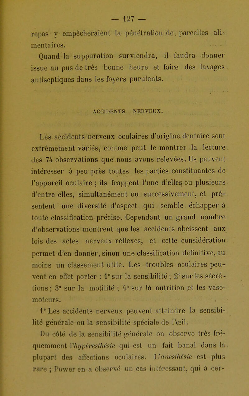 repas y empêcheraient la pénétration de. parcelles ali- mentaires. Quand la suppuration surviendra, il faudra donner issue au pus de très bonne heure et faire des lavages antiseptiques dans les foyers purulents. ACCIDENTS NERVEUX. Les accidents nerveux oculaires d'origine.dentaire sont extrêmement variés, comme peut le montrer la lecture des 74 observations que nous avons relevées. Ils peuvent intéresser à peu près toutes les parties constituantes de. l'appareil oculaire ; ils frappent l'une d'elles ou plusieurs d'entre elles, simultanément ou successivement, et pré- sentent une diversité d'aspect qui semble échapper à toute classification précise. Cependant un grand nombre, d'observations montrent que les accidents obéissent aux lois des actes nerveux réflexes, et cette considération permet d'en donner, sinon une classification définitive, ou moins un classement utile. Les troubles oculaires peu- vent en effet porter : l^sur la sensibilité ; 2 sur les sécré- tions; 3 sur la motilité ; 4° sur lû nutrition et les vaso- moteurs. 1 Les accidents nerveux peuvent atteindre la sensibi- lité générale ou la sensibilité spéciale de l'œil. Du côté de la sensibilité générale on observe très fré- quemment Vhypèreslhésie qui est un fait banal dans la . plupart des affections oculaires. Vanesthésie est plus rare ; Power en a observé un cas intéressant, qui à cer-