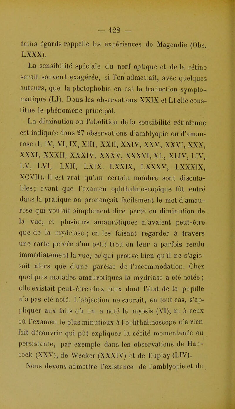 tains égards roppelle les expériences do Magcndie (Obs, LXXX). La sensibilité spéciale du nerf optique et de la rétine serait souvent exagérée, si l'on admettait, avec quelques auteurs, que la photophobie en est la traduction sympto- matique (LI). Dans les observations XXIX et LI elle cons- titue le phénomène principal. La diminution ou l'abolition de la sensibilité rétinienne est indiquée dans 27 observations d'amblyopie ou d'amau- rose il, IV, VI, IX, XIII, XXII, XXIV, XXV, XXVI, XXX, XXXI, XXXII, XXXIV, XXXV, XXXVI, XL, XLIV, LIV, LV, LVI, LXII, LXIX, LXXIX, LXXXV, LXXXIX, XGVII). 11 est vrai qu'un certain nombre sont discuta- bles; avant que l'examen ophthalmoscopique fût entré dans la pratique on prononçait facilement le mot d'amau- rose qui voulait simplement dire perte ou diminution de la vue, et plusieurs amaurotiques n'avaient peut-être que de la myJriasc ; en les faisant regarder à travers une carte percée d'un petit trou on leur a parfois rendu immédiatement la vue, ce qui prouve bien qu'il ne s'agis- sait alors que d'une parésie de l'accommodation. Chez quelques malades amaurotiques la mydriase a été notée ; elle existait peut-être chez ceux dont l'état de la pupille n'a pas été noté. L'objection ne saurait, en tout cas, s'ap- pliquer aux faits où on a noté le myosis (VI), ni à ceux où l'examen le plus minutieux à l'ophlbalmoscope n'a rien fait découvrir qui pût expliquer la cécité momentanée ou persislanle, par exemple dans les observalions de Han- cock (XXV), de Wecker (XXXIV) et de Duplay (LIV). Nous devons admettre l'existence de l'amblyopie et do