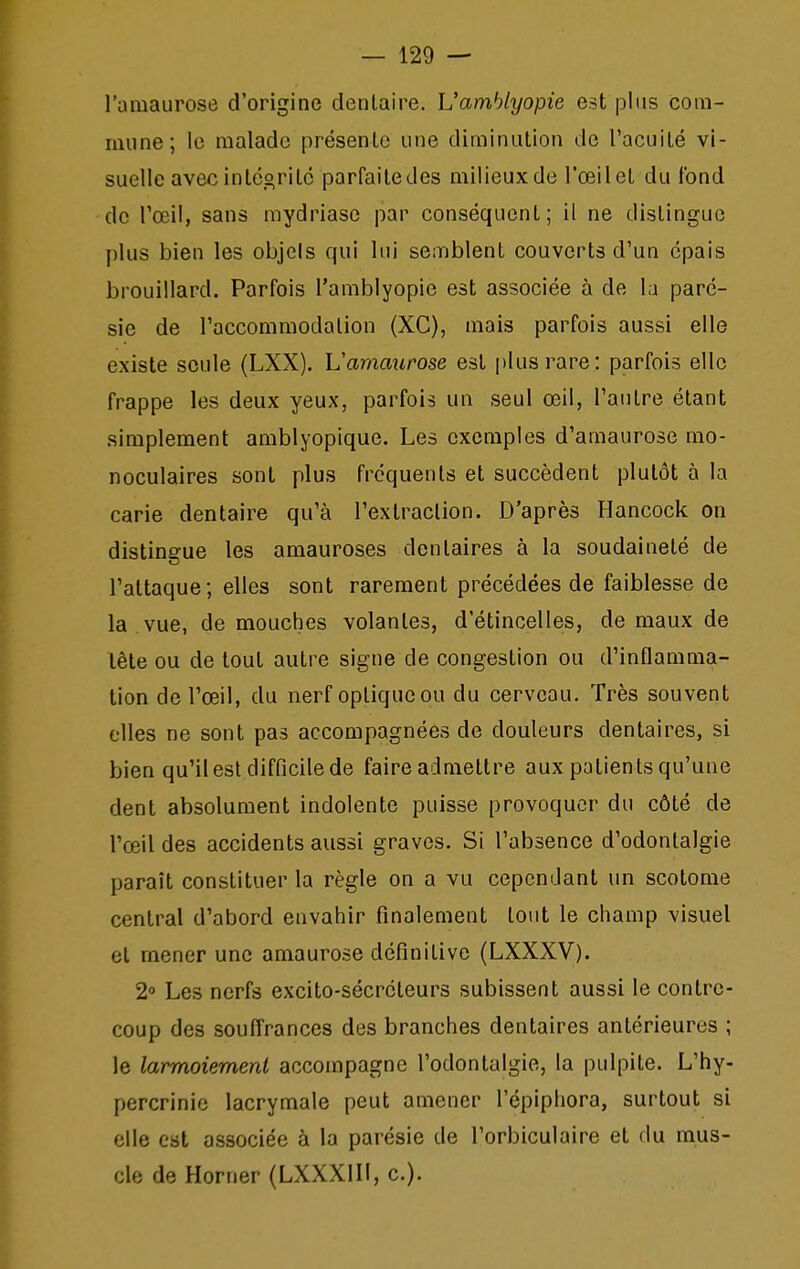 l'amaurose d'origine dentaire. L'amhlyopie est plus com- mune; le malade présenlo une diminution de l'acuiLé vi- suelle avec inléoritc parfaite des milieux de l'œil et du fond de l'œil, sans mydriasc par conséquent; il ne distingue plus bien les objels qui lui semblent couverts d'un épais brouillard. Parfois l'amblyopie est associée à de la paré- sie de l'accommodation (XC), mais parfois aussi elle existe seule (LXX). Vamaurose est plus rare: parfois elle frappe les deux yeux, parfois un seul œil, l'autre étant simplement amblyopique. Les exemples d'amaurose mo- noculaires sont plus fréquents et succèdent plutôt à la carie dentaire qu'à l'extraction. D'après Hancock on distingue les amauroses dentaires à la soudaineté de l'attaque; elles sont rarement précédées de faiblesse de la vue, de mouches volantes, d'étincelles, de maux de lète ou de tout autre signe de congestion ou d'inflamma- tion de l'œil, du nerf optique ou du cerveau. Très souvent elles ne sont pas accompagnées de douleurs dentaires, si bien qu'il est difficile de faire admettre aux patients qu'une dent absolument indolente puisse provoquer du côté de l'œil des accidents aussi graves. Si l'absence d'odontalgie paraît constituer la règle on a vu cependant un scotome central d'abord envahir finalement tout le champ visuel et mener une amaurose définitive (LXXXV). 2° Les nerfs excito-sécrcteurs subissent aussi le contre- coup des souffrances des branches dentaires antérieures ; le larmoiement accompagne l'odontalgie, la pulpite. L'hy- percrinie lacrymale peut amener l'épiphora, surtout si elle est associée à la parésie de l'orbiculaire et du mus- cle de Horner (LXXXIll, c).