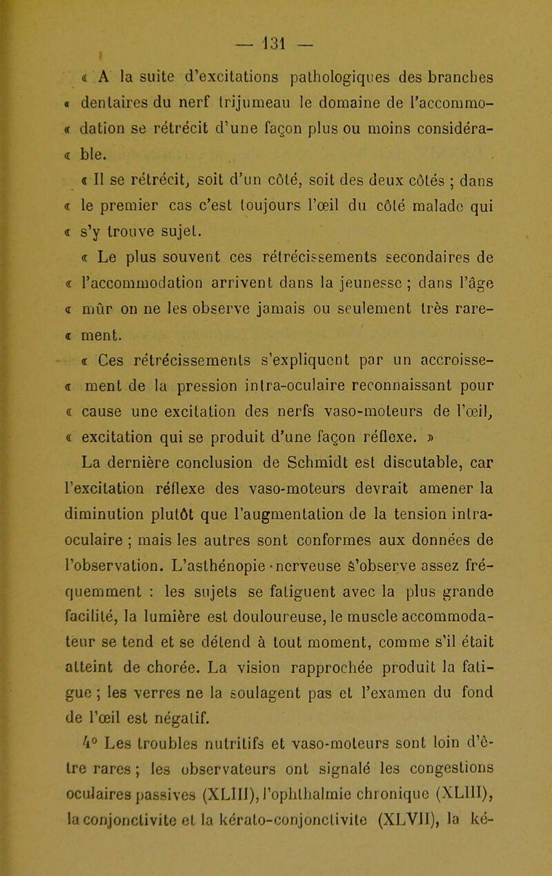 « A la suite d'excitations paliiologiques des brandies « dentaires du nerf trijumeau le domaine de l'accommo- « dation se rétrécit d'une façon plus ou moins considéra- d ble. « Il se rétrécit, soit d'un côté, soit des deux côtés ; dans « le premier cas c'est toujours l'œil du côté malade qui « s'y trouve sujet. « Le plus souvent ces rétrécissements secondaires de « l'accommodation arrivent dans la jeune?sc ; dans l'âge <r mûr on ne les observe jamais ou seulement très rare- <t ment. « Ces rétrécissements s'expliquent par un accroisse- « ment de la pression in Ira-oculaire reconnaissant pour « cause une excitation des nerfs vaso-moteurs de l'œil^ « excitation qui se produit d'une façon réflexe. » La dernière conclusion de Schmidt est discutable, car l'excitation réflexe des vaso-moteurs devrait amener la diminution plutôt que l'augmentation de la tension intra- oculaire ; mais les autres sont conformes aux données de l'observation. L'asthénopie-nerveuse S'observe assez fré- quemment : les sujets se fatiguent avec la plus grande facilité, la lumière est douloureuse, le muscle accommoda- teur se tend et se détend à tout moment, comme s'il était atteint de chorée. La vision rapprochée produit la fati- gue ; les verres ne la soulagent pas et l'examen du fond de l'œil est négatif. 4° Les troubles nutritifs et vaso-moteurs sont loin d'ê- tre rares ; les observateurs ont signalé les congestions oculaires passives (XLIII), l'oplillialmie chronique (XLIII), la conjonctivite et la kérato-conjonclivite (XLVII), la ké-