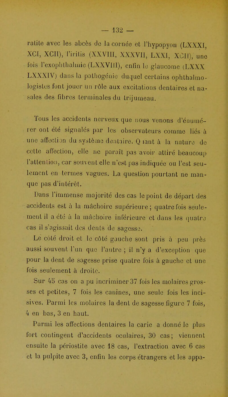 ralile avec les abcès de la cornée et l'hypopyon (LXXXI XCI, XCII), l'irilis (XXVIII, XXXVII, LXXI, XCII), une fois rexoplilhalmic(LXXVlll), enfin le glaucome (LXXX LXXXIV) dans la palliogcnio du.iuel certains ophthalmo- logislcs font jouer un rôle aux excitations dentaires et na- sales des fibres terminales du trijumeau. Tous les accidents nerveux que nous venons d'énumc- rer ont été signales par les observateurs comme liés à une afïecLijn du système dentaire. Q lant à la nature de cette aiïeclion, elle ne paraît pas avoir attiré beaucoup ratlenliou, car souvent elle n'est pas indiquée ou l'est seu- lement en termes vagues. La question pourtant ne man- que pas d'intérêt. Dans l'immense majorité des cas le point de départ des accidents est à la mâchoire supérieure; quatre fois seule- ment il a été à la mâchoire inférieure et dans les quatre cas il s'agissait dos dents de sagesse. Le côté droit et le côté gauche sont pris à peu près aussi souvent l'un que l'autre ; il n'y a d'exception que pour la dent de sagesse prise quatre fois à gauche et une fois seulement à droite. Sur 45 cas on a pu incriminer 37 fois les molaires gros- ses et petites, 7 fois les canines, une seule fois les inci- sives. Parmi les molaires la dent de sagesse figure 7 fois, 4 en bas, 3 en haut. Parmi les affections dentaires la carie a donné le plus fort contingent d'accidents oculaires, 30 cas; viennent ensuite la périostile avec 18 cas, l'extraction avec 6 cas et la pulpite avec 3, enfin les corps étrangers et les appa-