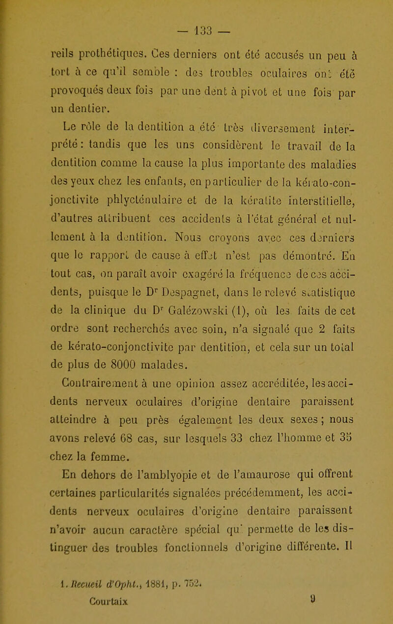 reils prothétiquos. Ces derniers ont été accusés un peu à tort à ce qu'il semble : des troubles oo.alaircs on: été provoqués deux fois par une dent à pivot et une fois par un dentier. Le rôle de la dentition a été très diversement inter- prété: tandis que les uns considèrent le travail delà dentition comme la cause la plus importante des maladies des yeux chez les enfants, en particulier de la kérato-con- jonctivite phlyctcnubire et de la kéralite interstilielle, d'autres attribuent ces accidenls à l'état général et nul- lement à la dentition. Nous croyons avec ces derniers que le rapport de cause à elTjt n'est pas démontré. En tout cas, on paraît avoir exagéré la fréquence; de ces acci- dents, puisque le D' Despagnet, dans le relevé statistique de la clinique du D' Galézowski (1), oi^i les faits de cet ordre sont recherchés avec soin, n'a signalé que 2 faits de kérato-conjonctivitc par dentition, et cela sur un total de plus de 8000 malades. Contrairement à une opinion assez accréditée, les acci- dents nerveux oculaires d'origine dentaire paraissent atteindre à peu près également les deux sexes ; nous avons relevé 68 cas, sur lesquels 33 chez l'homme et 35 chez la femme. En dehors de l'amblyopie et de l'amaurose qui offrent certaines particularités signalées précédemment, les acci-' dents nerveux oculaires d'origine dentaire paraissent n'avoir aucun caractère spécial qu* permette de les dis- tinguer des troubles fonctionnels d'origine différente. Il i.necueil d'Opht.^ 1881, p. 752. Courtaix 9