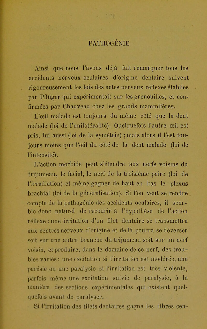 PATHOGÉNIE Ainsi que nous l'avons déjà fait remarquer tous les accidents nerveux oculaires d'origine dentaire suivent rigoureusement les lois des actes nerveux réflexes établies par Pfluger qui expérimentait sur les grenouilles, et con- firmées par Chauveau chez les grands mammifères. L'œil malade est toujours du même côté que la dent malade (loi de l'unilatéralité). Quelquefois l'autre œil est pris, lui aussi (loi de la symétrie) ; mais alors il l'est tou- jours moins que l'œil du côté de la dent malade (loi de l'intensité). L'action morbide peut s'étendre aux nerfs voisins du trijumeau, le facial, le nerf de la troisième paire (loi de l'irradiation) et même gagner de haut en bas le plexus brachial (loi de la généralisation). Si l'on veut se rendre compte de la pathogénie des accidents oculaires, il sem- ble donc naturel de recourir à l'hypothèse de l'action réflexe: une irritation d'un filet dentaire se transmettra aux centres nerveux d'origine et de là pourra se déverser soit sur une autre branche du trijumeau soit sur un nerf voisin, et produire, dans le domaine de ce nerf, des trou- bles variés: une pxcilalion si l'irritation est modérée, une parésie ou une paralysie si l'irritation est très violente, parfois môme une excitation suivie de paralysie, à la manière des sections expérimentales qui existent quel- quefois avant de paralyser. Si l'irritation des filets dentaires gagne les fibres cen-