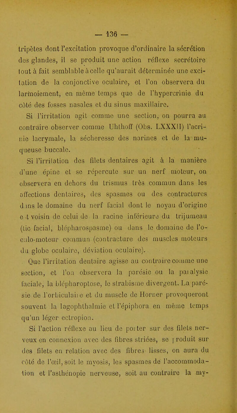 Iripètes dont l'excitation provoque d'ordinaire la sécrétion dos glandes, il se produit une action réflexe secrétoire lout à fait semblable à celle qu'aurait déterminée une exci- tation de la conjonctive oculaire, et l'on observera du larmoiement, en même temps que de l'hypercrinie du côté des fosses nasales et du sinus maxillaire. Si l'irritation agit comme une section, on pourra au contraire observer comme Ubtlioff (Obs. LXXXII) l'acri- nie lacrymale, la sécheresse des narines et de la mu- queuse buccale. Si l'irritation des filets dentaires agit à la manière d'une épine et se répercute sur un nerf moteur, on observera en dehors du trismus très commun dans les affections dentaires, des spasmes ou des contractures d ins le domaine du nerf facial dont le noyau d'origine c t voisin de celui de la racine intérieure du trijumeau (tic facial, blépharospasme) ou dans le domaine de l'o- Gulo-moteur commun (çontracture des muscles moteurs du globe oculaire, déviation oculaire). Que l'irritation dentaire agisse au contraire coamie une section, et l'on observera la parcsie ou la paialysie faciale, la blcpharoptose, le strabisme divergent. La paré- sie de rorbiculaiie et du muscle de Horner provoqueront souvent la lagophthalmie et l'épiphora en même temps qu'un léger ectropion. Si l'action réflexe au lieu de poi ter sur des filets ner- veux en connexion avec des fibres striées, se ] roduit sur des filets en relation avec des fibres lisses, on aura du côté de l'œil, soit le myosis, les spasmes de l'accommoda- iion et l'asthénopie nerveuse, soit au contraire la my-