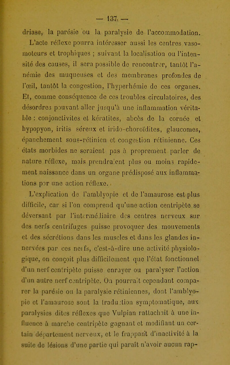 driaso, la parésie ou la paralysie de l'accommodalion. L'acte réflexe pourra intéresser aussi les centres vaso- moteurs et trophiques ; suivant la localisation ou l'inten- sité des causes, il sera possible de rencontrer, tantôt l'a- némie des muqueuses et des membranes profondes de l'œil, tantôt la congestion, l'hyperhémie do ces organes. Et, comme conséquence de ces troubles circulatoires, des désordres pouvant aller jusqu'à une inflammation vérita- ble : conjonctivites et kératites, abcès de la cornée et bypopyon, iritis séreux et irido-choroïdites, glaucomes, épanchement sous-rétinien cL congettion rétinienne. Ces états morbides ne seraient pas à proprement parler de nature réflexe, mais pnmdraient plus ou moins rapide- ment naissance dans un organe prédisposé aux inflamma- tions p'Dr une action réflexe. L'explication de l'amblyopie et de l'amaurose est plus difficile, car si l'on comprend qu'une action centripète se déversant par l'intcrraé-liaire des centres nerveux sur des nerfs centrifuges puisse provoquer des mouvements et des sécrétions dans les muscles et dans les glandes in- nervées par ces neifs, c'est-à-dire une activité physiolo- gique, on conçoit plus difficilement que l'état fonctionnel d'un nerf cen'ripète puisse enrayer ou paralyser l'action d'un autre nerf cjntripète. On pourrait cependant compa- rer la parésie ou la paralysie rétiniennes, dont l'amblyo- pie et l'amaurose sont la Iradujtion symptomatique, au^ paralysies dites réflexes que Vulpian rattaclnit à une in- fluence à marche centripète gagnant et modifiant un cer- tain département nerveux, et le frappant d'inactivité à la suite de lésions d'une partie qui paraît n'avoir aucun rap-