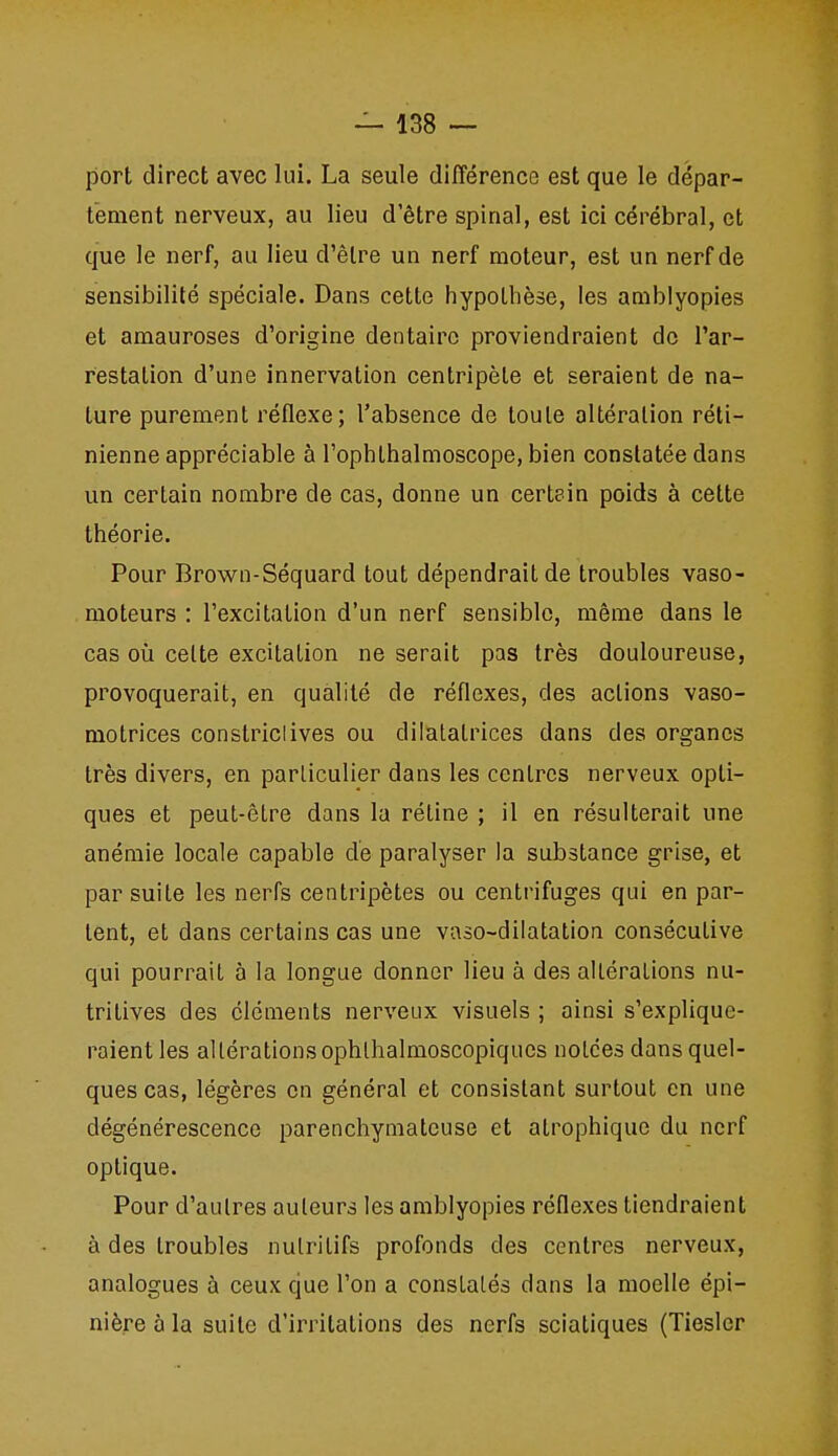 port direct avec lui. La seule différence est que le dépar- tement nerveux, au lieu d'être spinal, est ici cérébral, et que le nerf, au lieu d'être un nerf moteur, est un nerf de sensibilité spéciale. Dans cette hypothèse, les amblyopies et amauroses d'origine dentaire proviendraient de l'ar- restation d'une innervation centripète et seraient de na- ture purement rétlexe; l'absence de toute altération réti- nienne appréciable à l'ophthalmoscope, bien constatée dans un certain nombre de cas, donne un certain poids à cette théorie. Pour Brown-Séquard tout dépendrait de troubles vaso- moteurs : l'excitation d'un nerf sensible, même dans le cas où celte excitation ne serait pas très douloureuse, provoquerait, en qualité de réflexes, des actions vaso- motrices constriclives ou dilatatrices dans des organes très divers, en particulier dans les centres nerveux opti- ques et peut-être dans la rétine ; il en résulterait une anémie locale capable de paralyser la substance grise, et par suite les nerfs centripètes ou centrifuges qui en par- tent, et dans certains cas une vaso-dilatation consécutive qui pourrait à la longue donner lieu à des altérations nu- tritives des éléments nerveux visuels ; ainsi s'explique- raient les altérations ophlhalmoscopiqucs notées dans quel- ques cas, légères en général et consistant surtout en une dégénérescence parenchymatcuse et atrophique du nerf optique. Pour d'autres auteurs les amblyopies réflexes tiendraient à des troubles nutritifs profonds des centres nerveux, analogues à ceux que l'on a constatés dans la moelle épi- nière à la suite d'irritations des nerfs sciatiques (Tieslcr