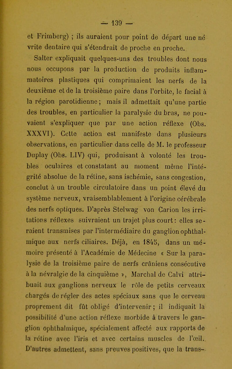 et Frimberg) ; ils auraient pour point de départ une né vrite dentaire qui s'étendrait de proche en proche. Salter expliquait quelques-uns des troubles dont nous nous occupons par la production de produits inflam- matoires plastiques qui comprimaient les nerfs de la deuxième et de la troisième paire dans l'orbite, le facial à la région parotidienne ; mais il admettait qu'une partie des troubles, en particulier la paralysie du bras, ne pou- vaient s'expliquer que par une action réflexe (Obs. XXXVI). Cette action est manifeste dans plusieurs observations, en particulier dans celle de M. le professeur Duplay (Qbs. LIV) qui, produisant à volonté les trou- bles oculaires et constatant au moment même l'inté- grité absolue de la réline, sans ischémie, sans congestion, conclut à un trouble circulatoire dans un point élevé du système nerveux, vraisemblablement à l'origine cérébrale des nerfs optiques. D'après Stelwag von Garion les irri- tations réflexes suivraient un trajet plus court: elles se- raient transmises par l'intermédiaire du ganglion ophthal- mique aux nerfs ciliaires. Déjà, en 1845, dans un mé- moire présenté à l'Académie de Médecine « Sur la para- lysie de la troisième paire de nerfs crâniens consécutive à la névralgie de la cinquième », Marchai de Calvi attri- buait aux ganglions nerveux le rôle de petits cerveaux chargés de régler des actes spéciaux sans que le cerveau proprement dit fût obligé d^intervenir ; il indiquait la possibilité d'une action réflexe morbide à travers le gan- glion ophlhalmique, spécialement afleclé aux rapports de la rétine avec l'iris et avec certains muscles de l'œil. D'autres admettent, sans preuves positives, que la trans-