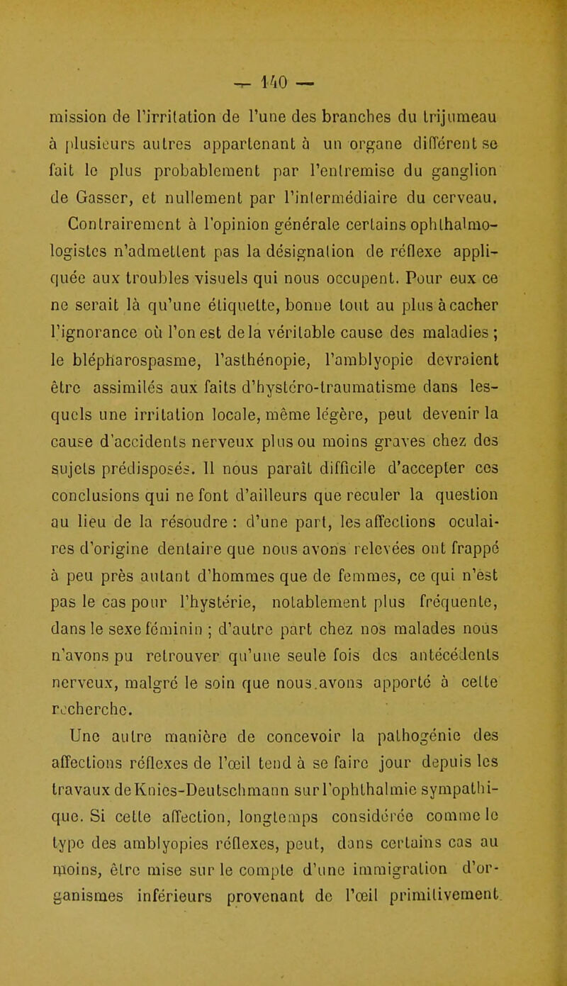 mission de rirrilation de l'une des branches du Irijiimeau à plusieurs autres appartenant à un organe différent se fait le plus probablement par l'entremise du ganglion de Gasser, et nullement par l'inlermédiaire du cerveau. Contrairement à l'opinion générale certains ophlhalmo- logislcs n'admettent pas la désignation de réflexe appli- quée aux troubles visuels qui nous occupent. Pour eux ce ne serait là qu'une étiquette, bonne tout au plus àcacher l'ignorance où l'on est delà véritable cause des maladies ; le blépharospasme, l'asthénopie, l'amblyopie devraient être assimilés aux faits d'hystcro-lraumatisme dans les- quels une irritation locale, même légère, peut devenir la cause d'accidents nerveux plus ou moins graves chez des sujets prédisposés. 11 nous paraît difficile d'accepter ces conclusions qui ne font d'ailleurs que reculer la question au lieu de la résoudre: d'une part, les affections oculai- res d'origine dentaire que nous avons relevées ont frappe à peu près autant d'hommes que de femmes, ce qui n'est pas le cas pour l'hystérie, notablement plus fréquente, dans le sexe féminin ; d'autre part chez nos malades nous n'avons pu retrouver qu'une seule fois des antécédents nerveux, malgré le soin que nous.avons apporté à celte recherche. Une autre manière de concevoir la pathogénie des affections réflexes de l'œil tend à se faire jour depuis les travaux deKnics-Deutsclimann surTophlbalmie sympathi- que. Si celle affection, longleiiips considérée comme le type des amblyopies réflexes, peut, dans certains cas au moins, être mise sur le compte d'une immigration d'or- ganismes inférieurs provenant de l'œil primilivement