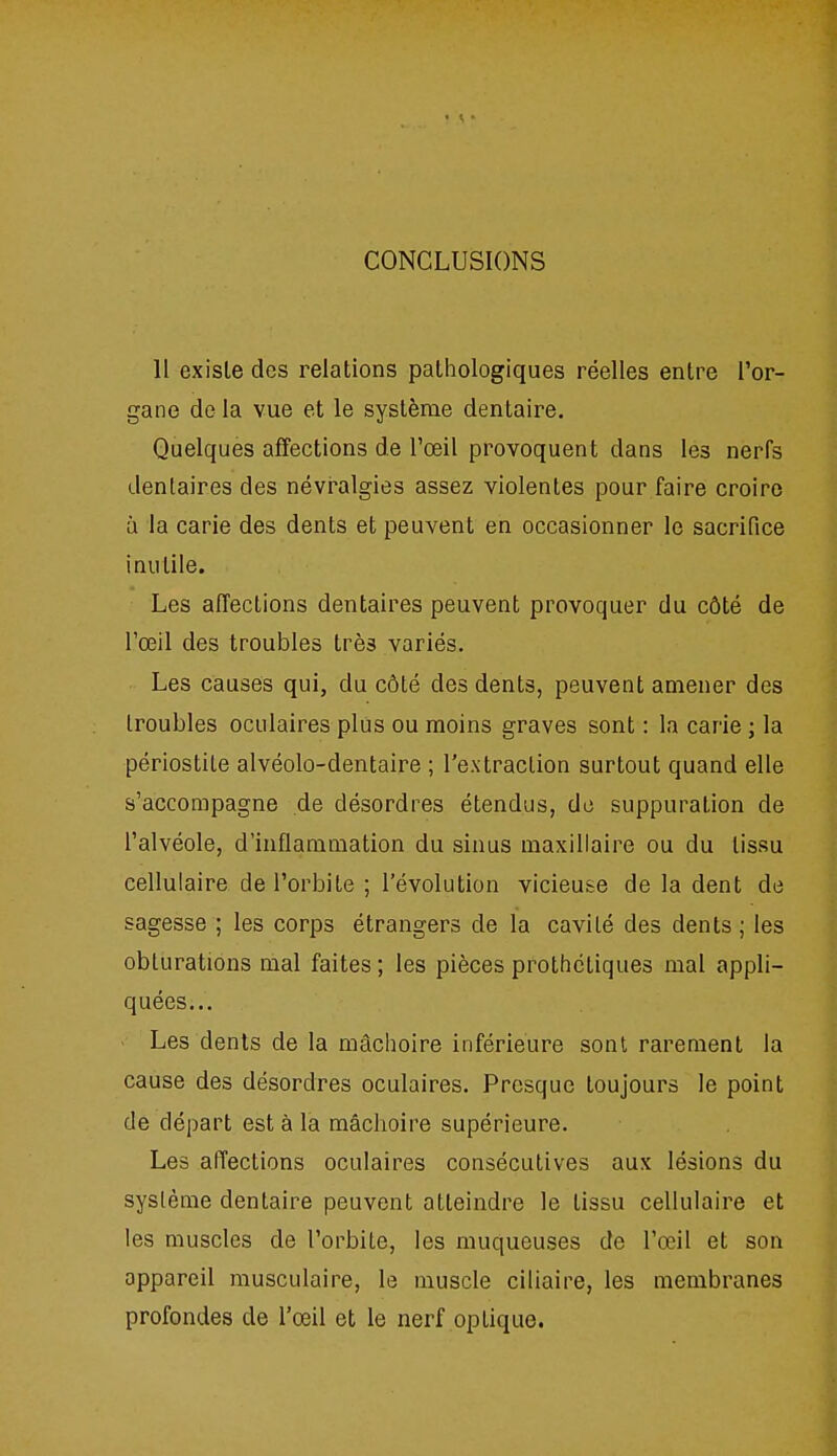 CONCLUSIONS Il existe des relations pathologiques réelles entre l'or- gane de la vue et le système dentaire. Quelques affections de l'œil provoquent dans les nerfs dentaires des névralgies assez violentes pour faire croire à la carie des dents et peuvent en occasionner le sacrifice inutile. Les affections dentaires peuvent provoquer du côté de l'œil des troubles très variés. Les causes qui, du côté des dents, peuvent amener des troubles oculaires plus ou moins graves sont : la carie ; la périostite alvéolo-dentaire ; l'extraction surtout quand elle s'accompagne de désordres étendus, de suppuration de l'alvéole, d'inflammation du sinus maxillaire ou du tissu cellulaire de l'orbite ; l'évolution vicieuse de la dent de sagesse ; les corps étrangers de la cavité des dents ; les obturations mal faites ; les pièces prothctiques mal appli- quées... Les dents de la mâchoire inférieure sont rarement la cause des désordres oculaires. Presque toujours le point de départ est à la mâchoire supérieure. Les affections oculaires consécutives aux lésions du système dentaire peuvent atteindre le tissu cellulaire et les muscles de l'orbite, les muqueuses de l'œil et son appareil musculaire, le muscle ciliaire, les membranes profondes de l'œil et le nerf optique.