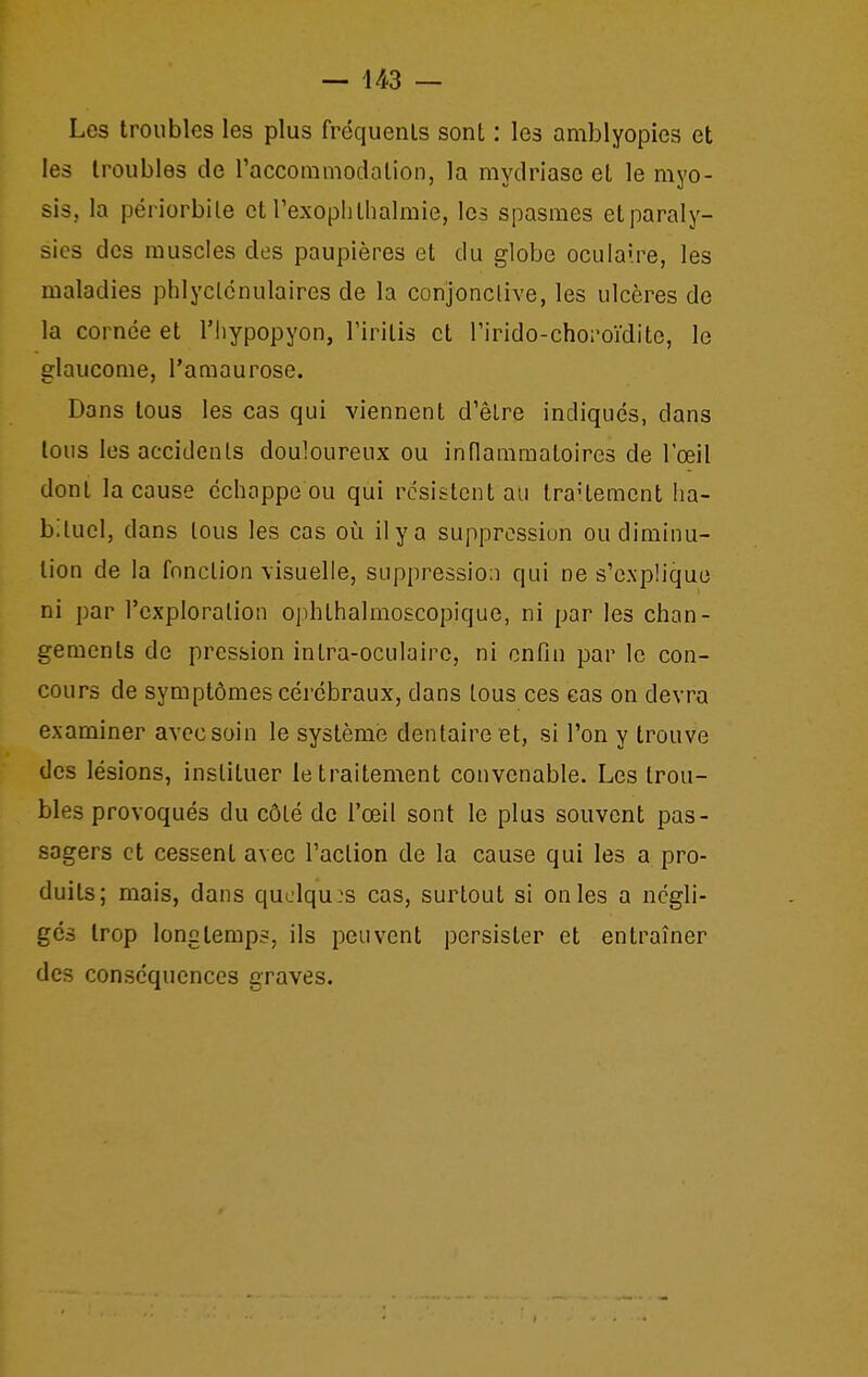 Les troubles les plus fréquents sont : les amblyopies et les troubles de raccommodotion, la mydriase et le myo- sis, la périorbile et rexoplitlialmie, les spasmes et paraly- sies des muscles des paupières et du globe oculaire, les maladies phlyclcnulaires de la conjonclive, les ulcères de la cornée et l'hypopyon, Tiritis et Tirido-choroïdite, le glaucome, l'amaurose. Dans tous les cas qui viennent d'être indiqués, dans tous les accidents douloureux ou inflammatoires de l'œil dont la cause échappe ou qui résistent au traHemcnt ha- bituel, dans tous les cas oi!i il y a suppression ou diminu- tion de la fonction visuelle, suppression qui ne s'explique ni par l'exploration ophthalmoscopique, ni par les chan- gements de pression intra-oculairc, ni enfin par le con- cours de symptômes cérébraux, dans tous ces cas on devra examiner avec soin le système dentaire et, si l'on y trouve des lésions, instituer le traitement convenable. Les trou- bles provoqués du côté de l'œil sont le plus souvent pas- sagers et cessent avec l'action de la cause qui les a pro- duits; mais, dans quelques cas, surtout si on les a négli- gés trop longtemps, ils peuvent persister et entraîner des conséquences graves.