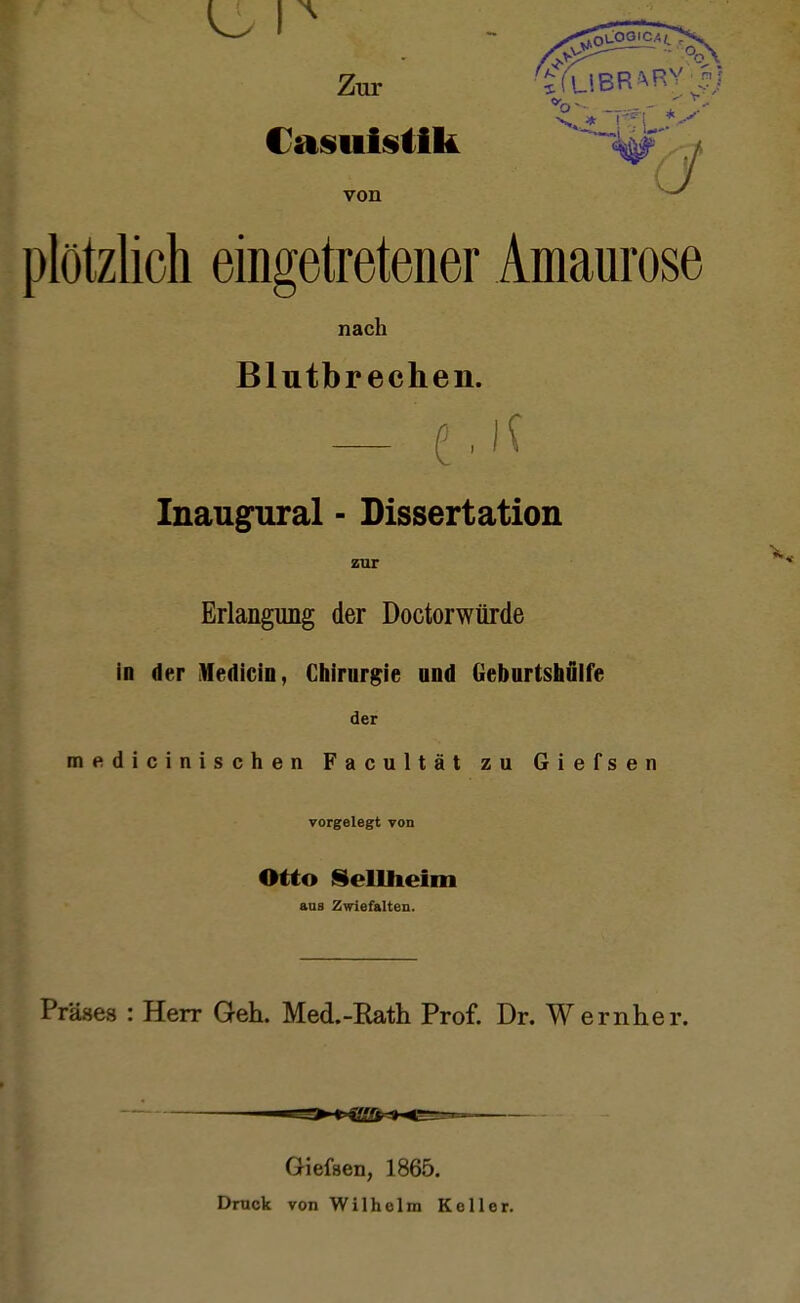 Zur '£YUBR^ Casuistik von plötzlich eingetretener Amaurose nach Blutbrechen. UM. Inaugural ■ Dissertation zur Erlangung der Doctorwürde in der Medicio, Chirurgie ond Geburtshülfe der medicinischen Facultät zu Giefsen vorgelegt von Otto Sellheim aus Zwiefalten. Präses : Herr Geh. Med.-Rath Prof. Dr. Wernher. Giefsen, 1865. Druck von Wilholm Koller.